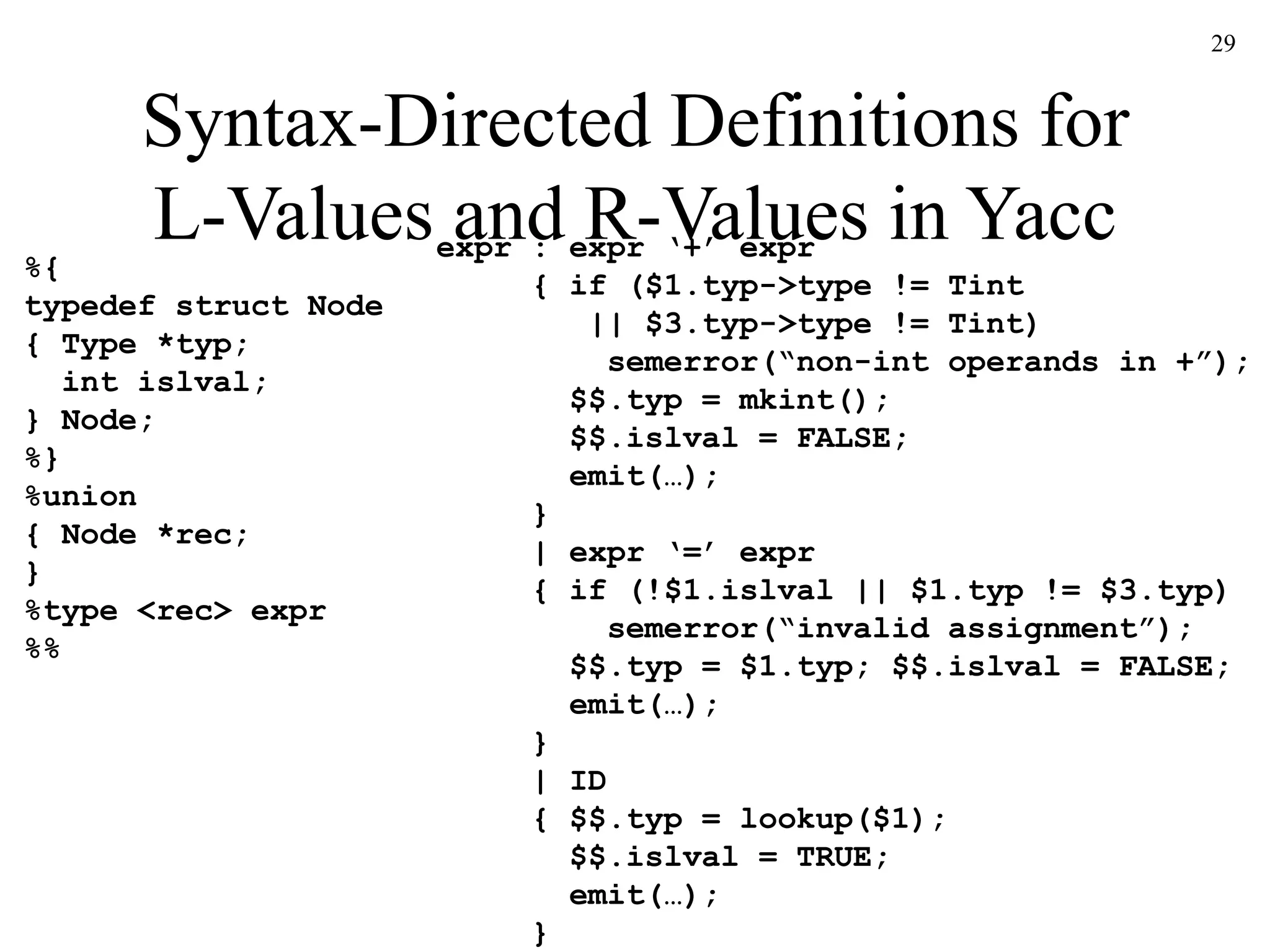 29
Syntax-Directed Definitions for
L-Values and R-Values in Yacc
%{
typedef struct Node
{ Type *typ;
int islval;
} Node;
%}
%union
{ Node *rec;
}
%type <rec> expr
%%
expr : expr ‘+’ expr
{ if ($1.typ->type != Tint
|| $3.typ->type != Tint)
semerror(“non-int operands in +”);
$$.typ = mkint();
$$.islval = FALSE;
emit(…);
}
| expr ‘=’ expr
{ if (!$1.islval || $1.typ != $3.typ)
semerror(“invalid assignment”);
$$.typ = $1.typ; $$.islval = FALSE;
emit(…);
}
| ID
{ $$.typ = lookup($1);
$$.islval = TRUE;
emit(…);
}
 