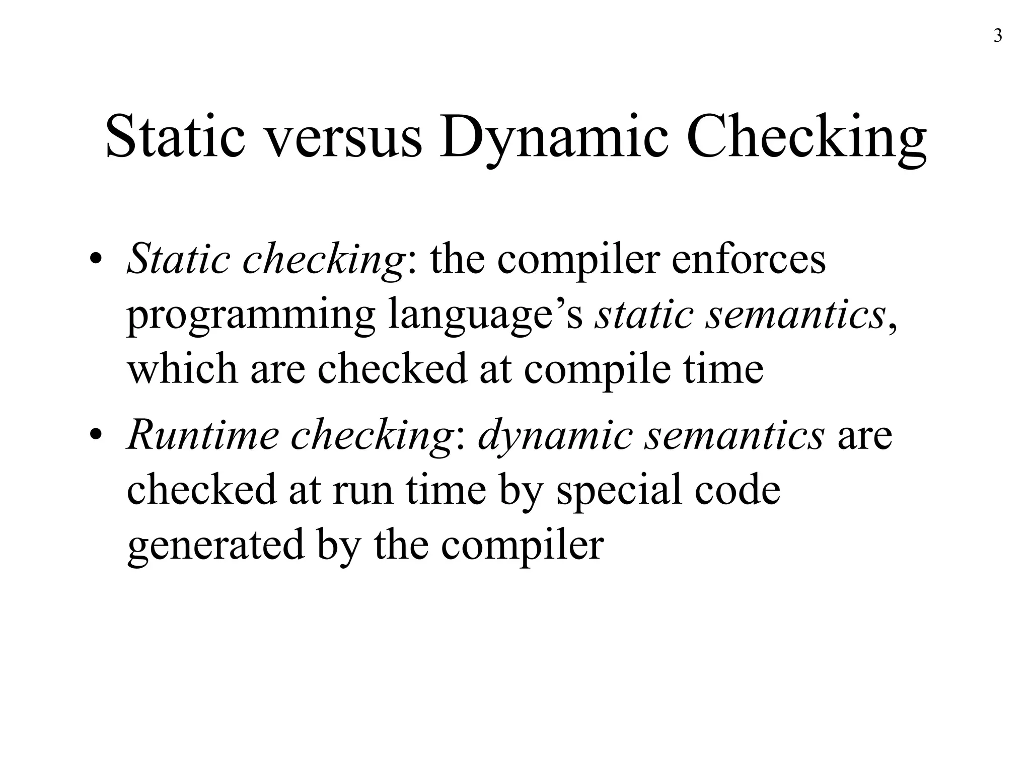 3
Static versus Dynamic Checking
• Static checking: the compiler enforces
programming language’s static semantics,
which are checked at compile time
• Runtime checking: dynamic semantics are
checked at run time by special code
generated by the compiler
 