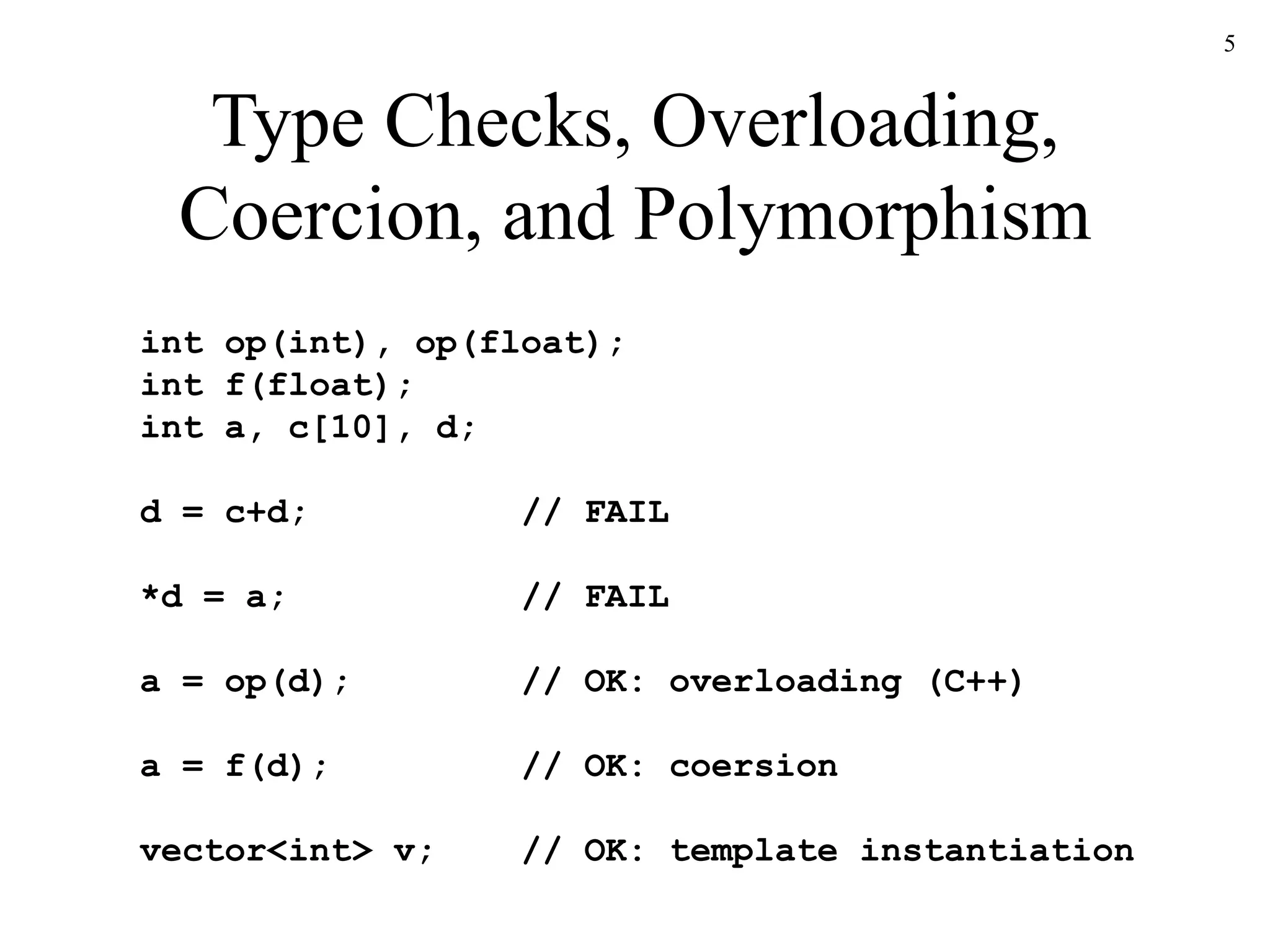5
Type Checks, Overloading,
Coercion, and Polymorphism
int op(int), op(float);
int f(float);
int a, c[10], d;
d = c+d; // FAIL
*d = a; // FAIL
a = op(d); // OK: overloading (C++)
a = f(d); // OK: coersion
vector<int> v; // OK: template instantiation
 