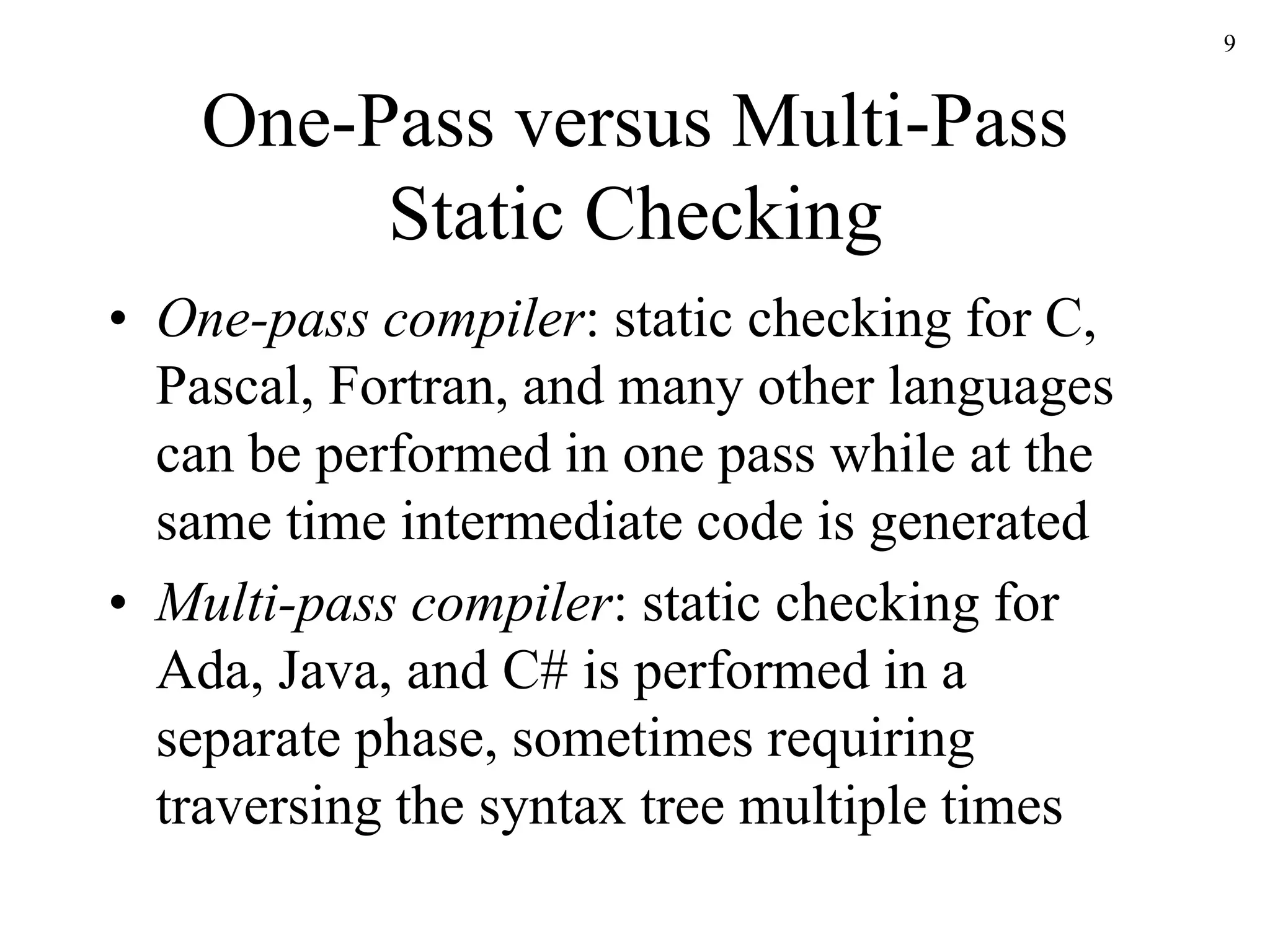 9
One-Pass versus Multi-Pass
Static Checking
• One-pass compiler: static checking for C,
Pascal, Fortran, and many other languages
can be performed in one pass while at the
same time intermediate code is generated
• Multi-pass compiler: static checking for
Ada, Java, and C# is performed in a
separate phase, sometimes requiring
traversing the syntax tree multiple times
 