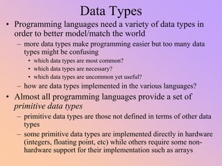 Data Types
• Programming languages need a variety of data types in
order to better model/match the world
– more data types make programming easier but too many data
types might be confusing
• which data types are most common?
• which data types are necessary?
• which data types are uncommon yet useful?
– how are data types implemented in the various languages?
• Almost all programming languages provide a set of
primitive data types
– primitive data types are those not defined in terms of other data
types
– some primitive data types are implemented directly in hardware
(integers, floating point, etc) while others require some non-
hardware support for their implementation such as arrays
 