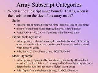 Array Subscript Categories
• When is the subscript range bound? That is, when is
the decision on the size of the array made?
– Static
• subscript range bound before run-time (compile, link or load-time)
• most efficient but most restrictive, the array is fixed in size
• FORTRAN I – 77, C/C++ if declared with the word static
– Fixed Stack-Dynamic
• subscript range is bound at compile time but allocation of the array
occurs at run-time from the run-time stack – array size determined
when function called
• Ada, Basic, C, C++, Pascal, Java, FORTRAN 90
– Stack-Dynamic
• subscript range dynamically bound and dynamically allocated but
remains fixed for lifetime of the array – this allows the array size to be
determined at run-time for more efficient space-usage
• Ada if specifically declared this way, ALGOL-60 arrays
 