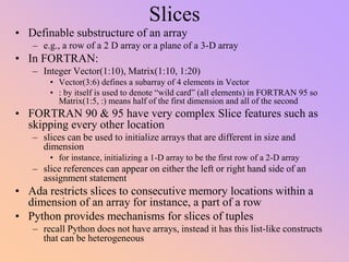 Slices
• Definable substructure of an array
– e.g., a row of a 2 D array or a plane of a 3-D array
• In FORTRAN:
– Integer Vector(1:10), Matrix(1:10, 1:20)
• Vector(3:6) defines a subarray of 4 elements in Vector
• : by itself is used to denote “wild card” (all elements) in FORTRAN 95 so
Matrix(1:5, :) means half of the first dimension and all of the second
• FORTRAN 90 & 95 have very complex Slice features such as
skipping every other location
– slices can be used to initialize arrays that are different in size and
dimension
• for instance, initializing a 1-D array to be the first row of a 2-D array
– slice references can appear on either the left or right hand side of an
assignment statement
• Ada restricts slices to consecutive memory locations within a
dimension of an array for instance, a part of a row
• Python provides mechanisms for slices of tuples
– recall Python does not have arrays, instead it has this list-like constructs
that can be heterogeneous
 