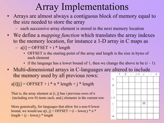 Array Implementations
• Arrays are almost always a contiguous block of memory equal to
the size needed to store the array
– each successive array element is stored in the next memory location
• We define a mapping function which translates the array indexes
to the memory location, for instance a 1-D array in C maps as
– a[i] = OFFSET + i * length
• OFFSET is the starting point of the array and length is the size in bytes of
each element
• if the language has a lower bound of 1, then we change the above to be (i – 1)
• Multi-dimensional arrays in C-languages are altered to include
the memory used by all previous rows:
a[i][j] = OFFSET + i * n * length + j * length
That is, the array element at [i, j] has i previous rows of n
(including row 0) items each, and j elements in the current row
More generically, for languages that allow for a non-0 lower
bound, we would use a[i, j] = OFFSET + (i – loweri) * n *
length + (j – lowerj) * length
 