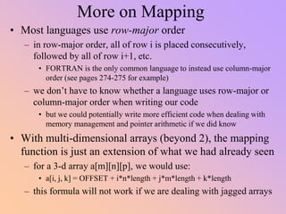More on Mapping
• Most languages use row-major order
– in row-major order, all of row i is placed consecutively,
followed by all of row i+1, etc.
• FORTRAN is the only common language to instead use column-major
order (see pages 274-275 for example)
– we don’t have to know whether a language uses row-major or
column-major order when writing our code
• but we could potentially write more efficient code when dealing with
memory management and pointer arithmetic if we did know
• With multi-dimensional arrays (beyond 2), the mapping
function is just an extension of what we had already seen
– for a 3-d array a[m][n][p], we would use:
• a[i, j, k] = OFFSET + i*n*length + j*m*length + k*length
– this formula will not work if we are dealing with jagged arrays
 