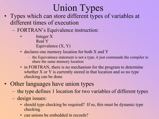 Union Types
• Types which can store different types of variables at
different times of execution
– FORTRAN’s Equivalence instruction:
• Integer X
Real Y
Equivalence (X, Y)
• declares one memory location for both X and Y
– the Equivalence statement is not a type, it just commands the compiler to
share the same memory location
• in FORTRAN, there is no mechanism for the program to determine
whether X or Y is currently stored in that location and so no type
checking can be done
• Other languages have union types
– the type defines 1 location for two variables of different types
– design issues:
• should type checking be required? If so, this must be dynamic type
checking
• can unions be embedded in records?
 
