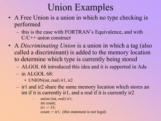 Union Examples
• A Free Union is a union in which no type checking is
performed
– this is the case with FORTRAN’s Equivalence, and with
C/C++ union construct
• A Discriminating Union is a union in which a tag (also
called a discriminant) is added to the memory location
to determine which type is currently being stored
– ALGOL 68 introduced this idea and it is supported in Ada
– in ALGOL 68:
• UNION(int, real) ir1, ir2
– ir1 and ir2 share the same memory location which stores an
int if it is currently ir1, and a real if it is currently ir2
– union (int, real) ir1;
int count;
ir1 := 33;
count := ir1; (this statement is not legal)
 