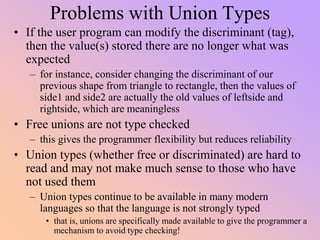 Problems with Union Types
• If the user program can modify the discriminant (tag),
then the value(s) stored there are no longer what was
expected
– for instance, consider changing the discriminant of our
previous shape from triangle to rectangle, then the values of
side1 and side2 are actually the old values of leftside and
rightside, which are meaningless
• Free unions are not type checked
– this gives the programmer flexibility but reduces reliability
• Union types (whether free or discriminated) are hard to
read and may not make much sense to those who have
not used them
– Union types continue to be available in many modern
languages so that the language is not strongly typed
• that is, unions are specifically made available to give the programmer a
mechanism to avoid type checking!
 