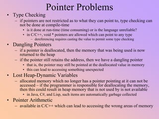 Pointer Problems
• Type Checking
– if pointers are not restricted as to what they can point to, type checking can
not be done at compile-time
• is it done at run-time (time consuming) or is the language unreliable?
• in C/C++, void * pointers are allowed which can point to any type
– dereferencing requires casting the value to permit some type checking
• Dangling Pointers
– if a pointer is deallocated, then the memory that was being used is now
returned to the heap
– if the pointer still retains the address, then we have a dangling pointer
• that is, the pointer may still be pointed at the deallocated value in memory
• this can lead to accessing something unexpected
• Lost Heap-Dynamic Variables
– allocated memory which no longer has a pointer pointing at it can not be
accessed – if the programmer is responsible for deallocating the memory,
then this could result in heap memory that is not used by is not available
• in Java, C#, and Lisp, such items are automatically garbage collected
• Pointer Arithmetic
– available in C/C++ which can lead to accessing the wrong areas of memory
 