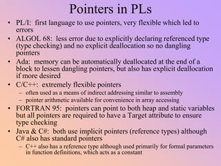 Pointers in PLs
• PL/I: first language to use pointers, very flexible which led to
errors
• ALGOL 68: less error due to explicitly declaring referenced type
(type checking) and no explicit deallocation so no dangling
pointers
• Ada: memory can be automatically deallocated at the end of a
block to lessen dangling pointers, but also has explicit deallocation
if more desired
• C/C++: extremely flexible pointers
– often used as a means of indirect addressing similar to assembly
– pointer arithmetic available for convenience in array accessing
• FORTRAN 95: pointers can point to both heap and static variables
but all pointers are required to have a Target attribute to ensure
type checking
• Java & C#: both use implicit pointers (reference types) although
C# also has standard pointers
– C++ also has a reference type although used primarily for formal parameters
in function definitions, which acts as a constant
 