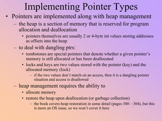 Implementing Pointer Types
• Pointers are implemented along with heap management
– the heap is a section of memory that is reserved for program
allocation and deallocation
• pointers themselves are usually 2 or 4-byte int values storing addresses
as offsets into the heap
– to deal with dangling ptrs:
• tombstones are special pointers that denote whether a given pointer’s
memory is still allocated or has been deallocated
• locks and keys are two values stored with the pointer (key) and the
allocated memory (lock)
– if the two values don’t match on an access, then it is a dangling pointer
situation and access is disallowed
– heap management requires the ability to
• allocate memory
• restore the heap upon deallocation (or garbage collection)
– the book covers heap restoration in some detail (pages 300 – 304), but this
is more an OS issue, so we won’t cover it here
 