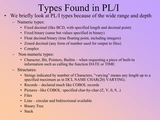 Types Found in PL/I
• We briefly look at PL/I types because of the wide range and depth
– Numeric types:
• Fixed decimal (like BCD, with specified length and decimal point)
• Fixed binary (same but values specified in binary)
• Float decimal/binary (true floating point, including integers)
• Zoned decimal (any form of number used for output to files)
• Complex
– Non-numeric types:
• Character, Bit, Pointers, Builtin – when requesting a piece of built-in
information such as calling the function DATE or TIME
– Structures:
• Strings indicated by number of Characters, “varying” means any length up to a
specified maximum as in DCL NAME CHAR(20) VARYING;
• Records – declared much like COBOL records
• Pictures –like COBOL: specified char-by-char (Z, V, 0, 9, .)
• Files
• Lists – circular and bidirectional available
• Binary Tree
• Stack
 