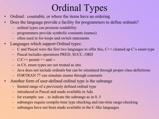 Ordinal Types
• Ordinal: countable, or where the items have an ordering
• Does the language provide a facility for programmers to define ordinals?
– ordinal types can promote readability
– programmers provide symbolic constants (names)
– often used in for-loops and switch statements
• Languages which support Ordinal types:
– C and Pascal were the first two languages to offer this, C++ cleaned up C’s enum type
– Pascal includes operations PRED, SUCC, ORD
– C/C++ permit ++ and --
– in C#, enum types are not treated as ints
– Java does not include ordinals but can be simulated through proper class definitions
– FORTRAN 77 can simulate enums through constants
• Another form of user-defined ordinal type is the subrange
– limited range of a previously defined ordinal type
– introduced in Pascal and made available in Ada
– for example: use .. to indicate the subrange as in 0..5
– subranges require compile-time type checking and run-time range-checking
– subranges have not been made available in the C-like languages
 