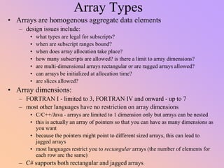 Array Types
• Arrays are homogenous aggregate data elements
– design issues include:
• what types are legal for subscripts?
• when are subscript ranges bound?
• when does array allocation take place?
• how many subscripts are allowed? is there a limit to array dimensions?
• are multi-dimensional arrays rectangular or are ragged arrays allowed?
• can arrays be initialized at allocation time?
• are slices allowed?
• Array dimensions:
– FORTRAN I - limited to 3, FORTRAN IV and onward - up to 7
– most other languages have no restriction on array dimensions
• C/C++/Java - arrays are limited to 1 dimension only but arrays can be nested
• this is actually an array of pointers so that you can have as many dimensions as
you want
• because the pointers might point to different sized arrays, this can lead to
jagged arrays
• most languages restrict you to rectangular arrays (the number of elements for
each row are the same)
– C# supports both rectangular and jagged arrays
 