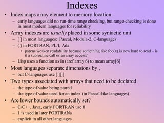 Indexes
• Index maps array element to memory location
– early languages did no run-time range checking, but range-checking is done
in most modern languages for reliability
• Array indexes are usually placed in some syntactic unit
– [ ] in most languages: Pascal, Modula-2, C-languages
– ( ) in FORTRAN, PL/I, Ada
• parens weaken readability because something like foo(x) is now hard to read – is
it a subroutine call or an array access?
– Lisp uses a function as in (aref array 6) to mean array[6]
• Most languages separate dimensions by ,
– but C-languages use [ ][ ]
• Two types associated with arrays that need to be declared
– the type of value being stored
– the type of value used for an index (in Pascal-like languages)
• Are lower bounds automatically set?
– C/C++, Java, early FORTRAN use 0
– 1 is used in later FORTRANs
– explicit in all other languages
 