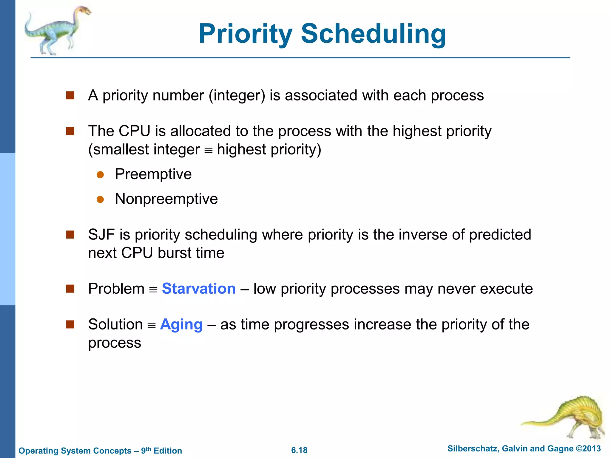 6.18 Silberschatz, Galvin and Gagne ©2013
Operating System Concepts – 9th Edition
Priority Scheduling
 A priority number (integer) is associated with each process
 The CPU is allocated to the process with the highest priority
(smallest integer  highest priority)
 Preemptive
 Nonpreemptive
 SJF is priority scheduling where priority is the inverse of predicted
next CPU burst time
 Problem  Starvation – low priority processes may never execute
 Solution  Aging – as time progresses increase the priority of the
process
 
