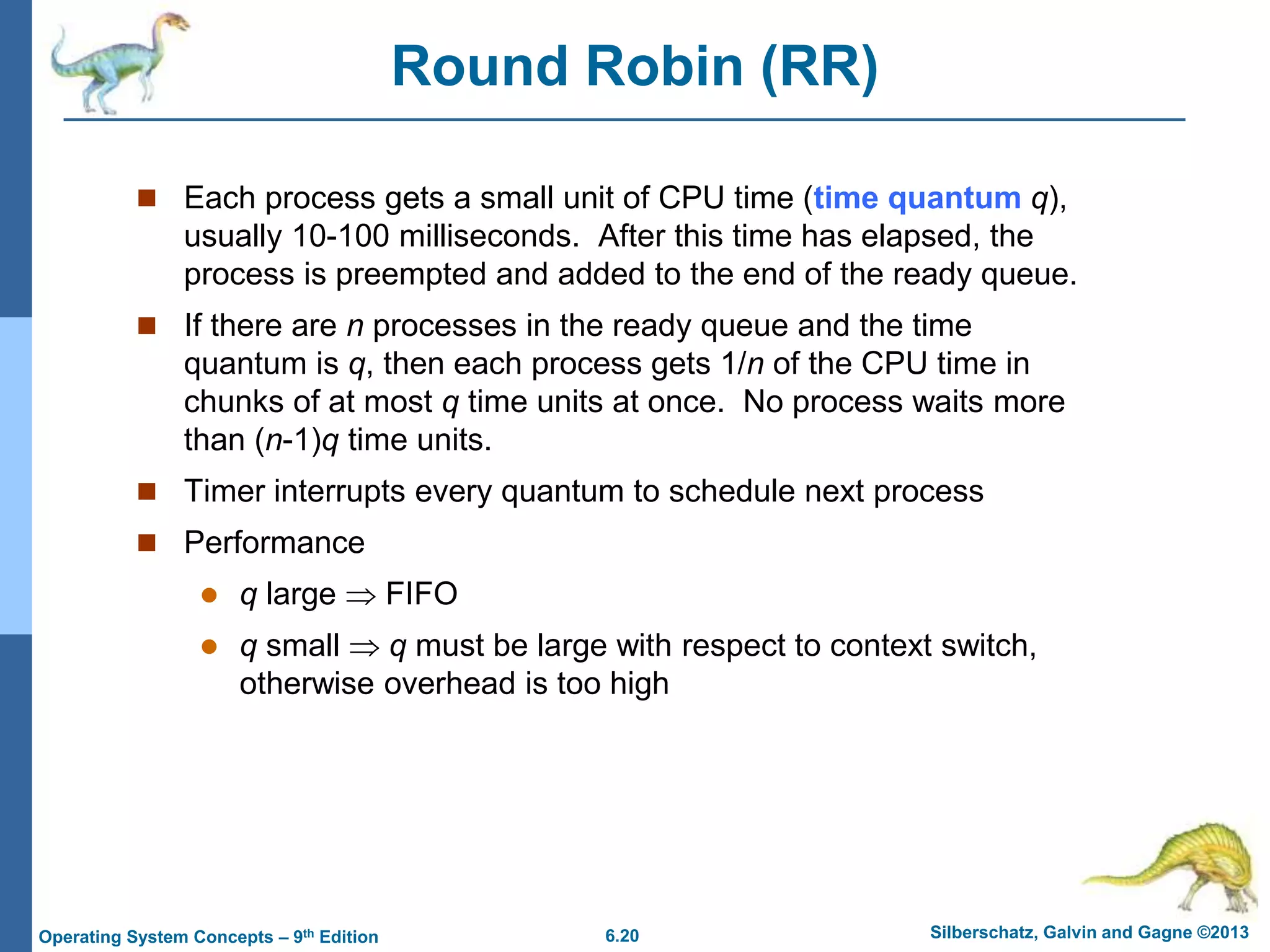 6.20 Silberschatz, Galvin and Gagne ©2013
Operating System Concepts – 9th Edition
Round Robin (RR)
 Each process gets a small unit of CPU time (time quantum q),
usually 10-100 milliseconds. After this time has elapsed, the
process is preempted and added to the end of the ready queue.
 If there are n processes in the ready queue and the time
quantum is q, then each process gets 1/n of the CPU time in
chunks of at most q time units at once. No process waits more
than (n-1)q time units.
 Timer interrupts every quantum to schedule next process
 Performance
 q large  FIFO
 q small  q must be large with respect to context switch,
otherwise overhead is too high
 