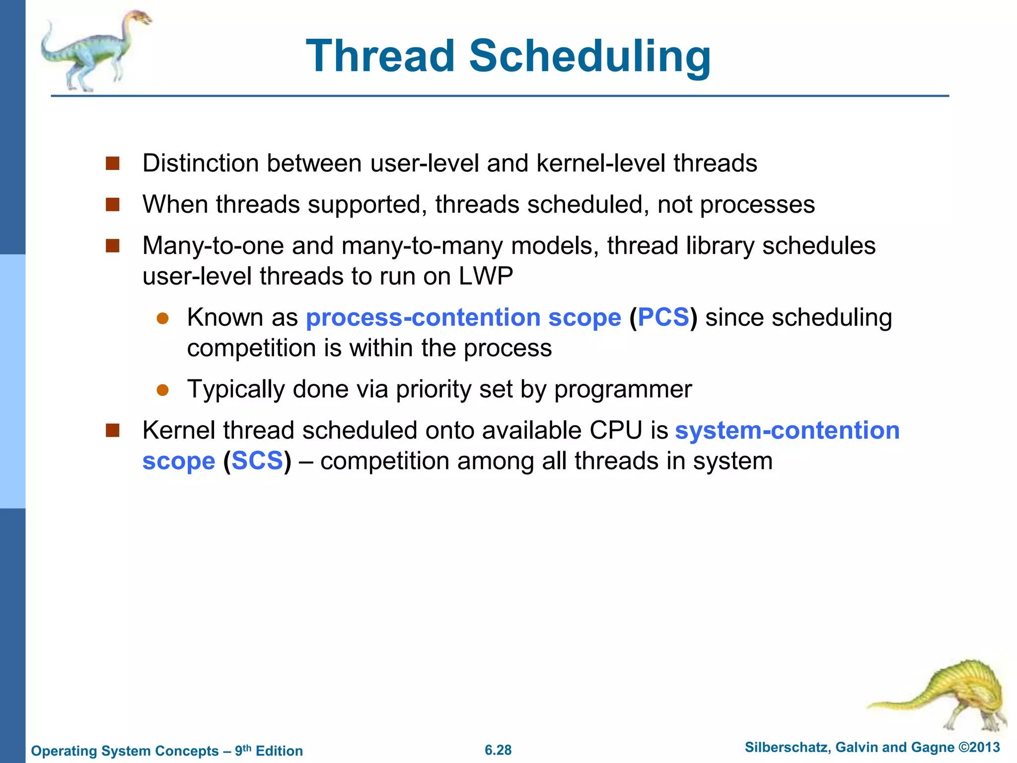6.28 Silberschatz, Galvin and Gagne ©2013
Operating System Concepts – 9th Edition
Thread Scheduling
 Distinction between user-level and kernel-level threads
 When threads supported, threads scheduled, not processes
 Many-to-one and many-to-many models, thread library schedules
user-level threads to run on LWP
 Known as process-contention scope (PCS) since scheduling
competition is within the process
 Typically done via priority set by programmer
 Kernel thread scheduled onto available CPU is system-contention
scope (SCS) – competition among all threads in system
 