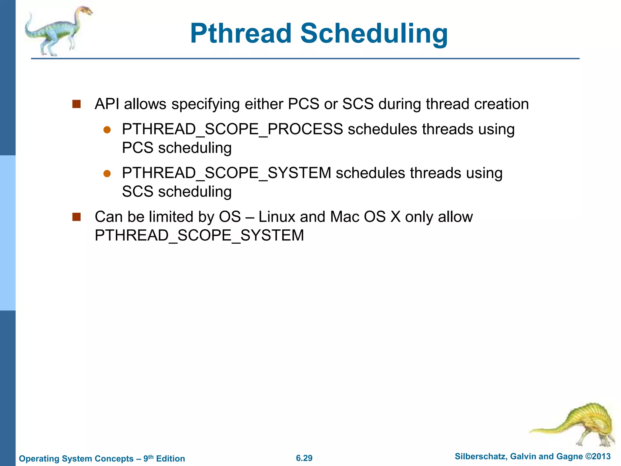 6.29 Silberschatz, Galvin and Gagne ©2013
Operating System Concepts – 9th Edition
Pthread Scheduling
 API allows specifying either PCS or SCS during thread creation
 PTHREAD_SCOPE_PROCESS schedules threads using
PCS scheduling
 PTHREAD_SCOPE_SYSTEM schedules threads using
SCS scheduling
 Can be limited by OS – Linux and Mac OS X only allow
PTHREAD_SCOPE_SYSTEM
 