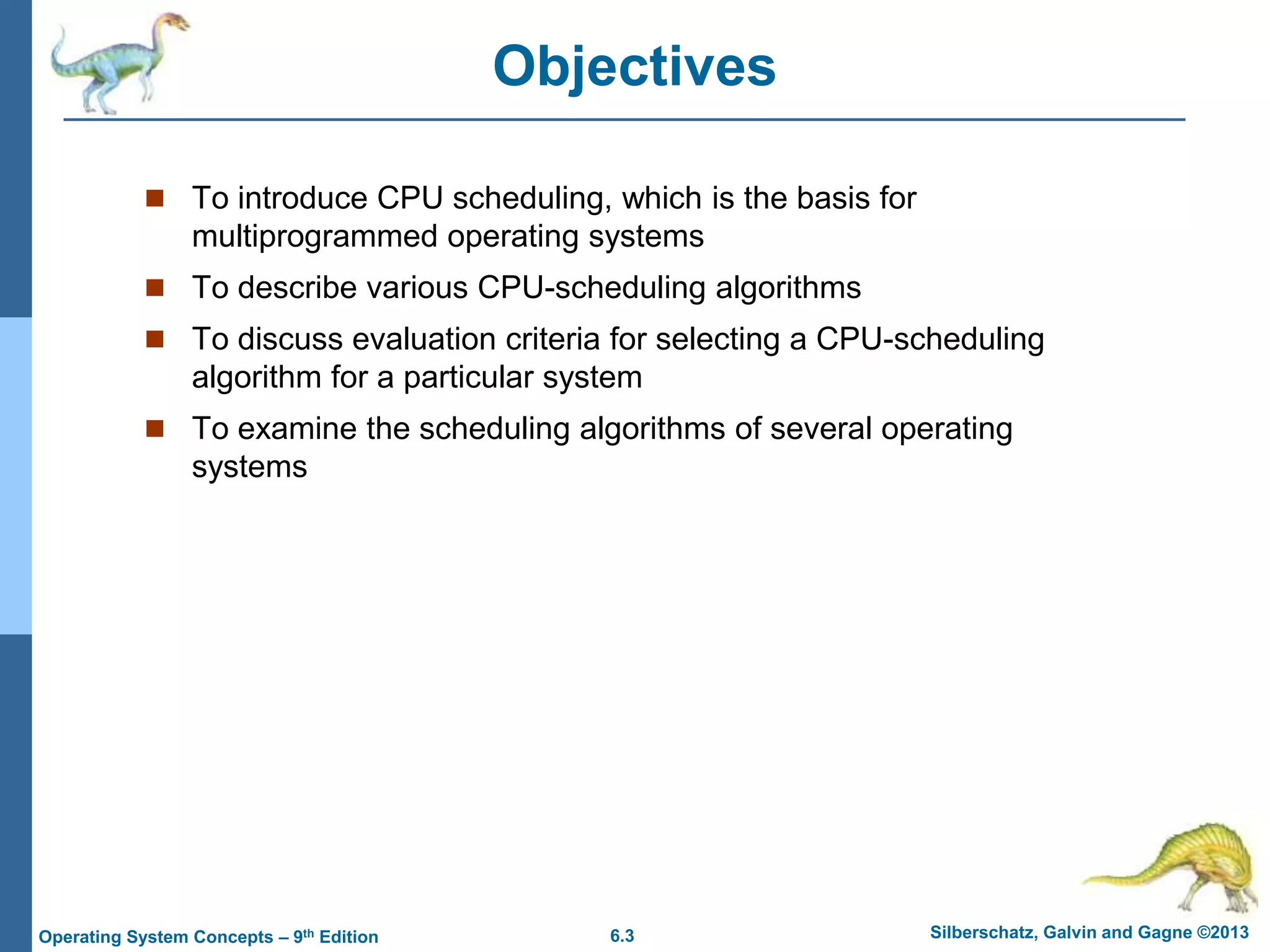 6.3 Silberschatz, Galvin and Gagne ©2013
Operating System Concepts – 9th Edition
Objectives
 To introduce CPU scheduling, which is the basis for
multiprogrammed operating systems
 To describe various CPU-scheduling algorithms
 To discuss evaluation criteria for selecting a CPU-scheduling
algorithm for a particular system
 To examine the scheduling algorithms of several operating
systems
 