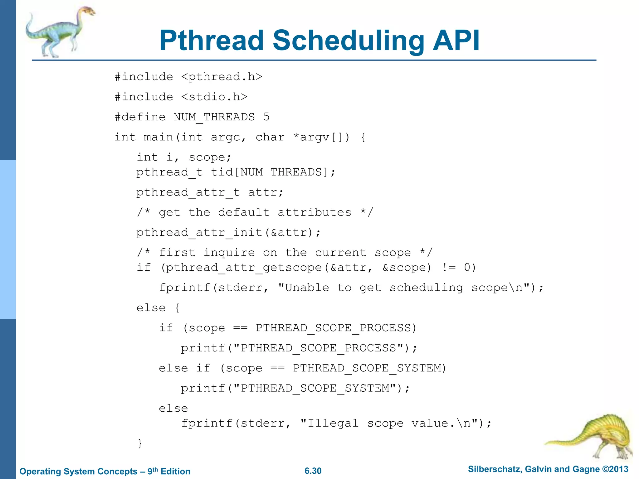 6.30 Silberschatz, Galvin and Gagne ©2013
Operating System Concepts – 9th Edition
Pthread Scheduling API
#include <pthread.h>
#include <stdio.h>
#define NUM_THREADS 5
int main(int argc, char *argv[]) {
int i, scope;
pthread_t tid[NUM THREADS];
pthread_attr_t attr;
/* get the default attributes */
pthread_attr_init(&attr);
/* first inquire on the current scope */
if (pthread_attr_getscope(&attr, &scope) != 0)
fprintf(stderr, "Unable to get scheduling scopen");
else {
if (scope == PTHREAD_SCOPE_PROCESS)
printf("PTHREAD_SCOPE_PROCESS");
else if (scope == PTHREAD_SCOPE_SYSTEM)
printf("PTHREAD_SCOPE_SYSTEM");
else
fprintf(stderr, "Illegal scope value.n");
}
 