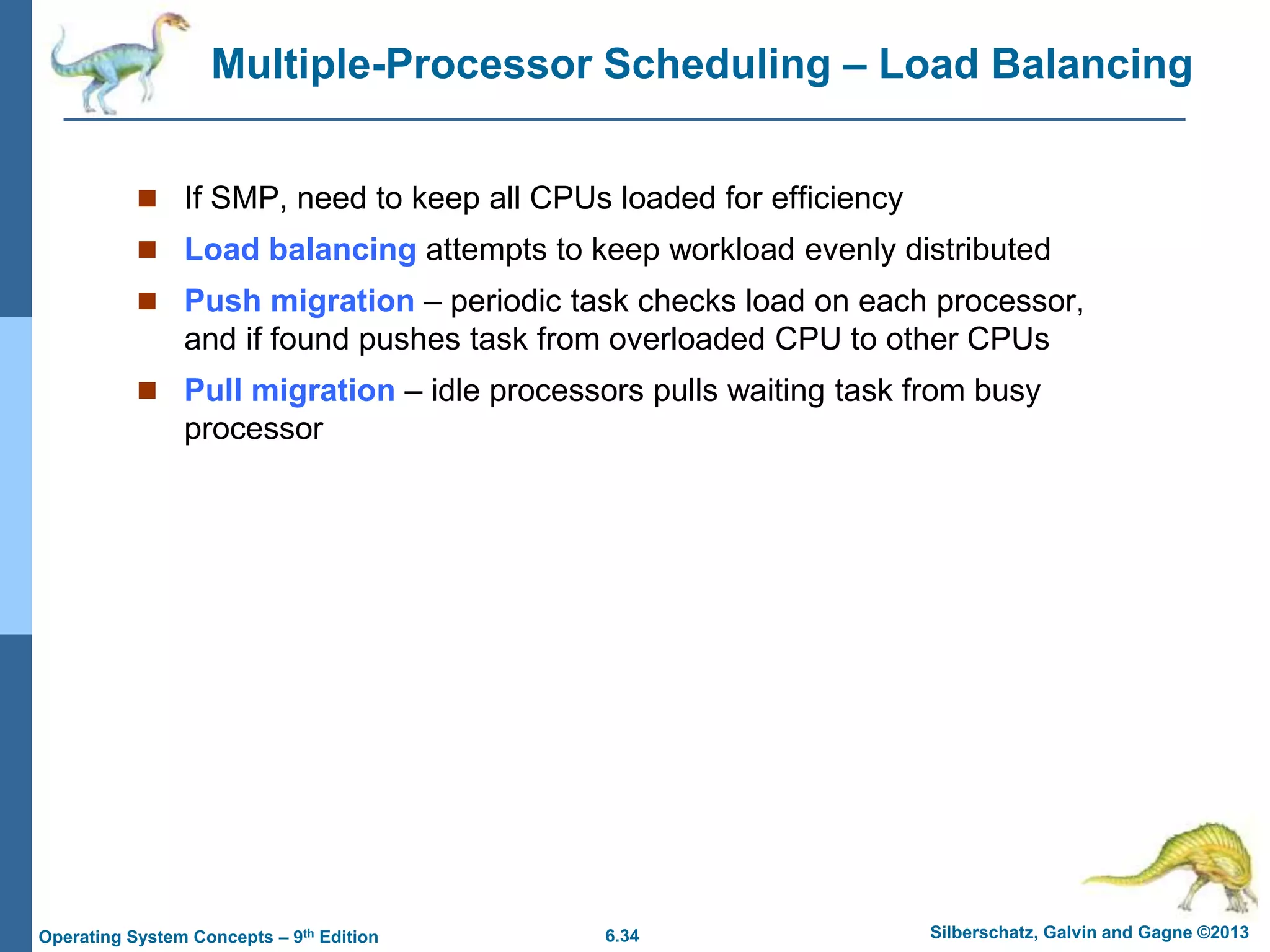 6.34 Silberschatz, Galvin and Gagne ©2013
Operating System Concepts – 9th Edition
Multiple-Processor Scheduling – Load Balancing
 If SMP, need to keep all CPUs loaded for efficiency
 Load balancing attempts to keep workload evenly distributed
 Push migration – periodic task checks load on each processor,
and if found pushes task from overloaded CPU to other CPUs
 Pull migration – idle processors pulls waiting task from busy
processor
 