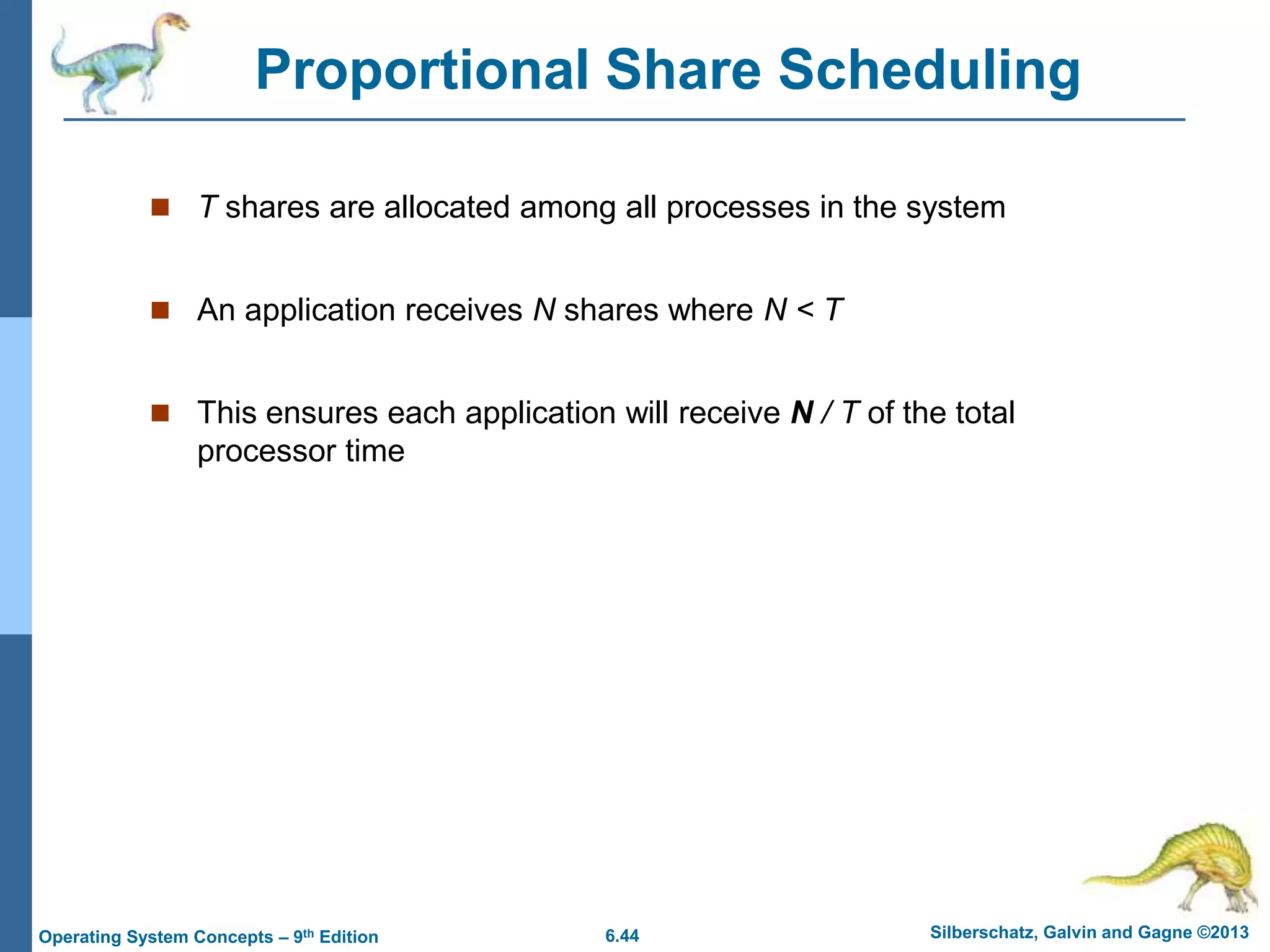 6.44 Silberschatz, Galvin and Gagne ©2013
Operating System Concepts – 9th Edition
Proportional Share Scheduling
 T shares are allocated among all processes in the system
 An application receives N shares where N < T
 This ensures each application will receive N / T of the total
processor time
 
