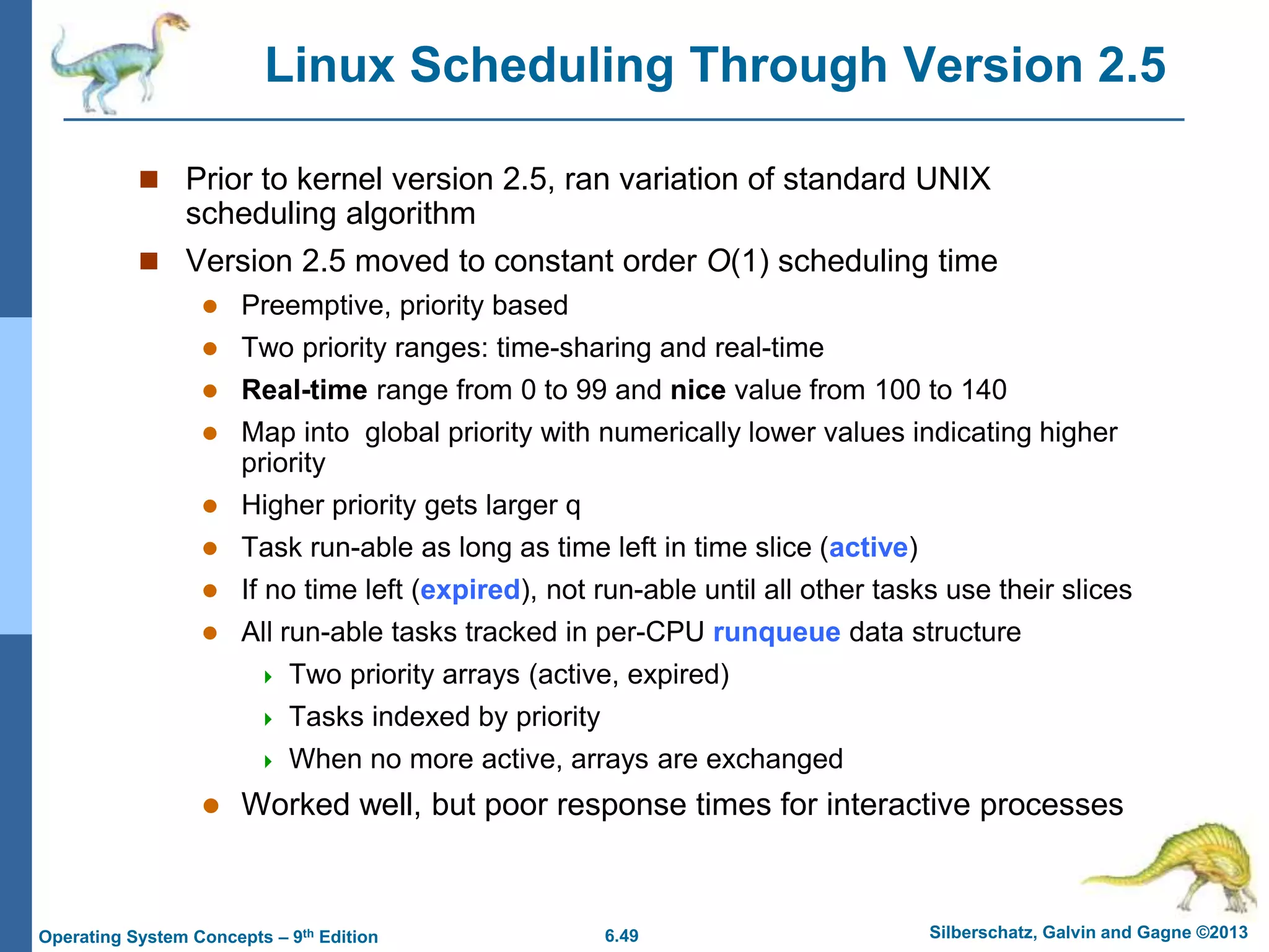 6.49 Silberschatz, Galvin and Gagne ©2013
Operating System Concepts – 9th Edition
Linux Scheduling Through Version 2.5
 Prior to kernel version 2.5, ran variation of standard UNIX
scheduling algorithm
 Version 2.5 moved to constant order O(1) scheduling time
 Preemptive, priority based
 Two priority ranges: time-sharing and real-time
 Real-time range from 0 to 99 and nice value from 100 to 140
 Map into global priority with numerically lower values indicating higher
priority
 Higher priority gets larger q
 Task run-able as long as time left in time slice (active)
 If no time left (expired), not run-able until all other tasks use their slices
 All run-able tasks tracked in per-CPU runqueue data structure
 Two priority arrays (active, expired)
 Tasks indexed by priority
 When no more active, arrays are exchanged
 Worked well, but poor response times for interactive processes
 