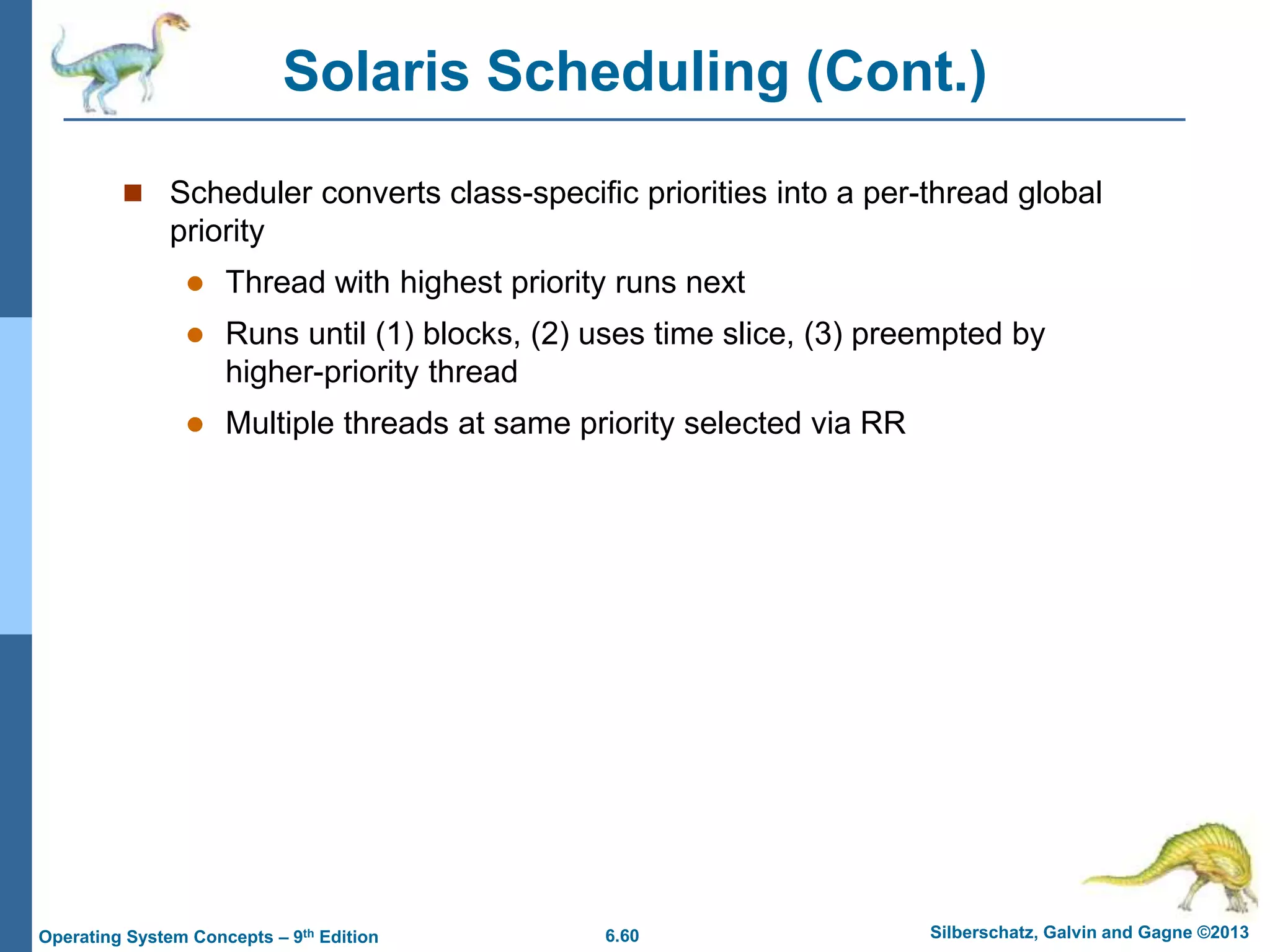 6.60 Silberschatz, Galvin and Gagne ©2013
Operating System Concepts – 9th Edition
Solaris Scheduling (Cont.)
 Scheduler converts class-specific priorities into a per-thread global
priority
 Thread with highest priority runs next
 Runs until (1) blocks, (2) uses time slice, (3) preempted by
higher-priority thread
 Multiple threads at same priority selected via RR
 