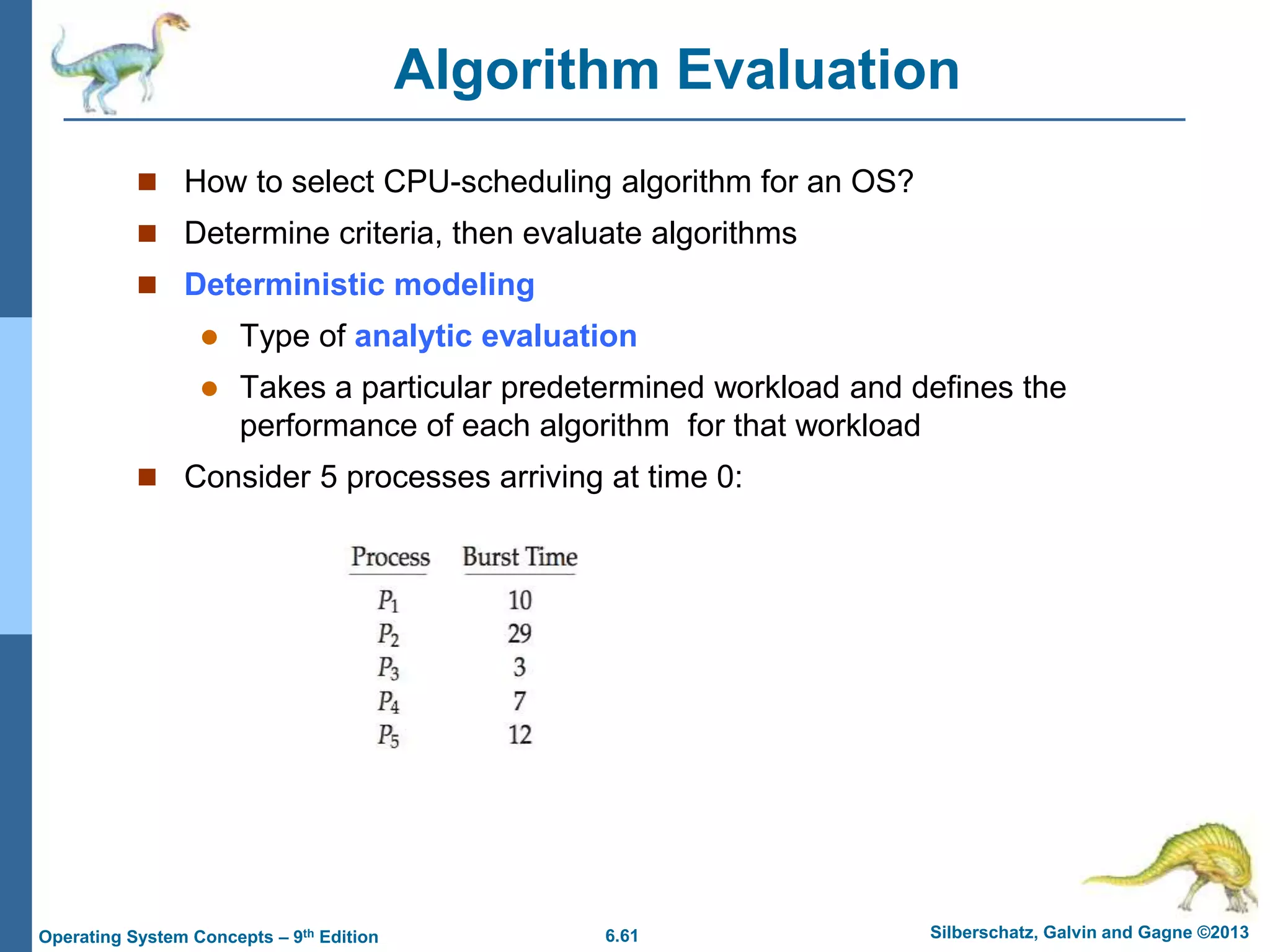 6.61 Silberschatz, Galvin and Gagne ©2013
Operating System Concepts – 9th Edition
Algorithm Evaluation
 How to select CPU-scheduling algorithm for an OS?
 Determine criteria, then evaluate algorithms
 Deterministic modeling
 Type of analytic evaluation
 Takes a particular predetermined workload and defines the
performance of each algorithm for that workload
 Consider 5 processes arriving at time 0:
 