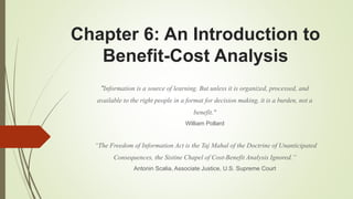 Chapter 6: An Introduction to
Benefit-Cost Analysis
"Information is a source of learning. But unless it is organized, processed, and
available to the right people in a format for decision making, it is a burden, not a
benefit."
William Pollard
“The Freedom of Information Act is the Taj Mahal of the Doctrine of Unanticipated
Consequences, the Sistine Chapel of Cost-Benefit Analysis Ignored.”
Antonin Scalia, Associate Justice, U.S. Supreme Court
 