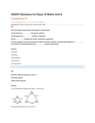 NCERT Solutions for Class 10 Maths Unit 6
Triangles Class 10
Unit 6 Triangles Exercise 6.1, 6.2, 6.3, 6.4, 6.5, 6.6 Solutions
Exercise 6.1 : Solutions of Questions on Page Number : 122
Q1 :
Fill in the blanks using correct word given in the brackets:-
(i) All circles are __________. (congruent, similar)
(ii) All squares are __________. (similar, congruent)
(iii) All __________ triangles are similar. (isosceles, equilateral)
(iv) Two polygons of the same number of sides are similar, if (a) their corresponding angles are __________
and (b) their corresponding sides are __________. (equal, proportional)
Answer :
(i) Similar
(ii) Similar
(iii) Equilateral
(iv) (a) Equal
(b) Proportional
Q2 :
Give two different examples of pair of
(i) Similar figures
(ii)Non-similar figures
Answer :
(i) Two equilateral triangles with sides 1 cm and 2 cm
Two squares with sides 1 cm and 2 cm
 