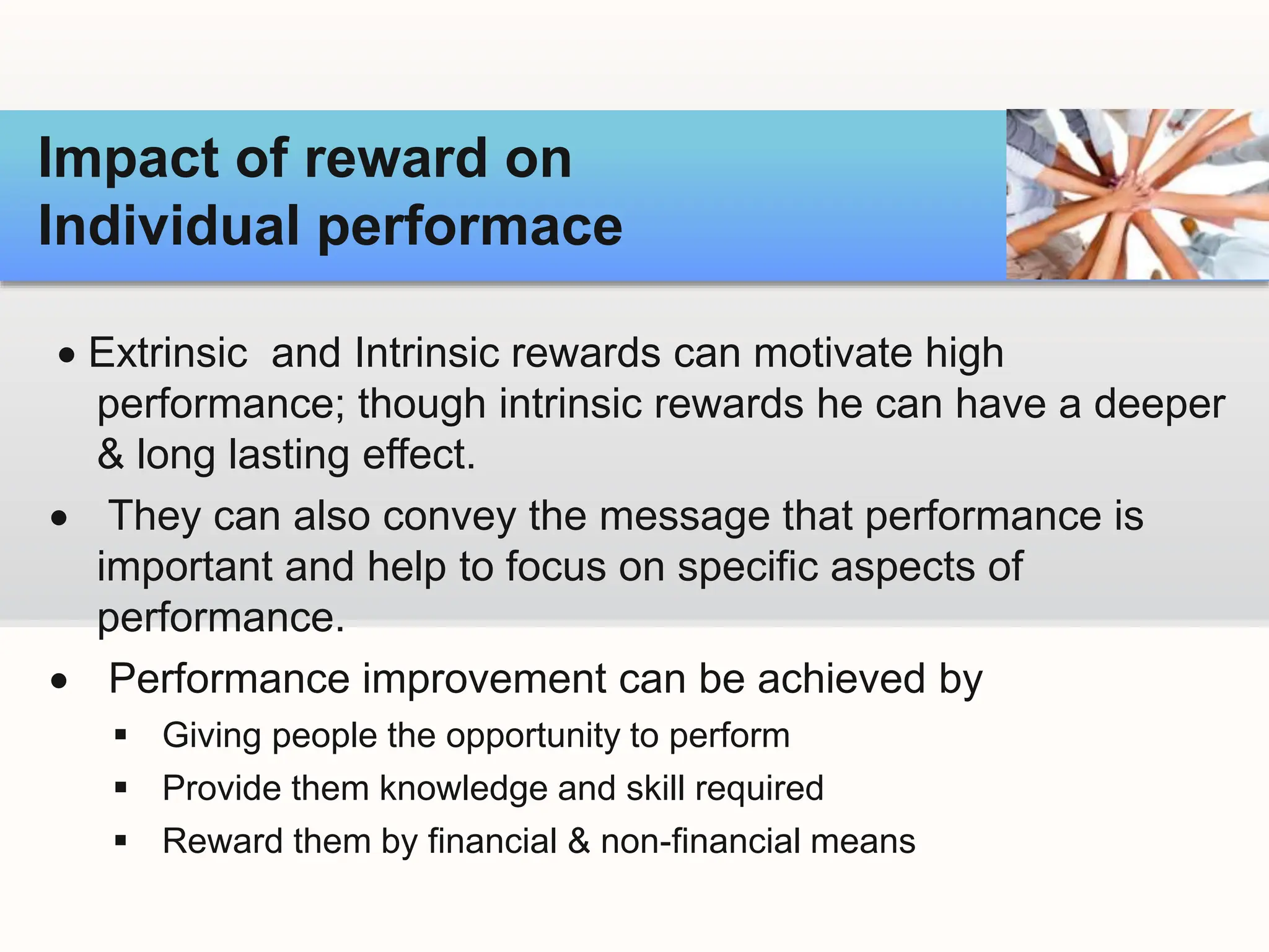  Extrinsic and Intrinsic rewards can motivate high
performance; though intrinsic rewards he can have a deeper
& long lasting effect.
 They can also convey the message that performance is
important and help to focus on specific aspects of
performance.
 Performance improvement can be achieved by
 Giving people the opportunity to perform
 Provide them knowledge and skill required
 Reward them by financial & non-financial means
Impact of reward on
Individual performace
 