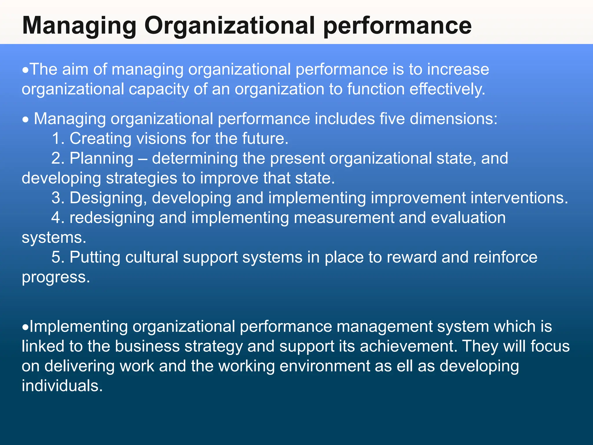 Managing Organizational performance
The aim of managing organizational performance is to increase
organizational capacity of an organization to function effectively.
 Managing organizational performance includes five dimensions:
1. Creating visions for the future.
2. Planning – determining the present organizational state, and
developing strategies to improve that state.
3. Designing, developing and implementing improvement interventions.
4. redesigning and implementing measurement and evaluation
systems.
5. Putting cultural support systems in place to reward and reinforce
progress.
Implementing organizational performance management system which is
linked to the business strategy and support its achievement. They will focus
on delivering work and the working environment as ell as developing
individuals.
 