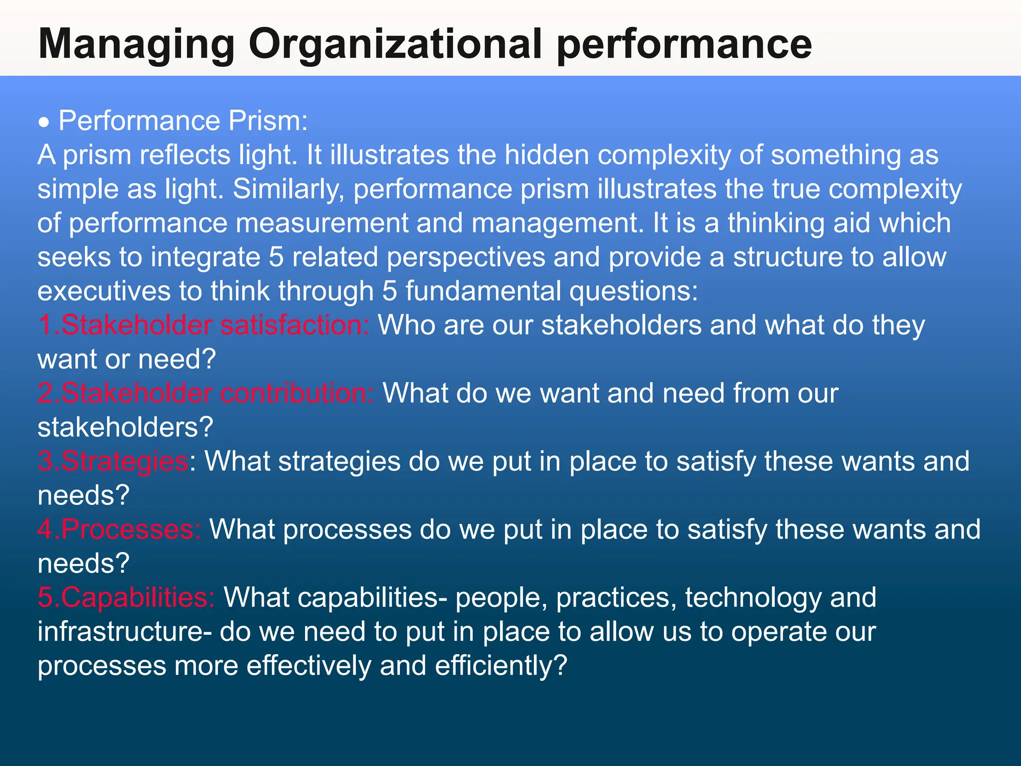 Managing Organizational performance
 Performance Prism:
A prism reflects light. It illustrates the hidden complexity of something as
simple as light. Similarly, performance prism illustrates the true complexity
of performance measurement and management. It is a thinking aid which
seeks to integrate 5 related perspectives and provide a structure to allow
executives to think through 5 fundamental questions:
1.Stakeholder satisfaction: Who are our stakeholders and what do they
want or need?
2.Stakeholder contribution: What do we want and need from our
stakeholders?
3.Strategies: What strategies do we put in place to satisfy these wants and
needs?
4.Processes: What processes do we put in place to satisfy these wants and
needs?
5.Capabilities: What capabilities- people, practices, technology and
infrastructure- do we need to put in place to allow us to operate our
processes more effectively and efficiently?
 