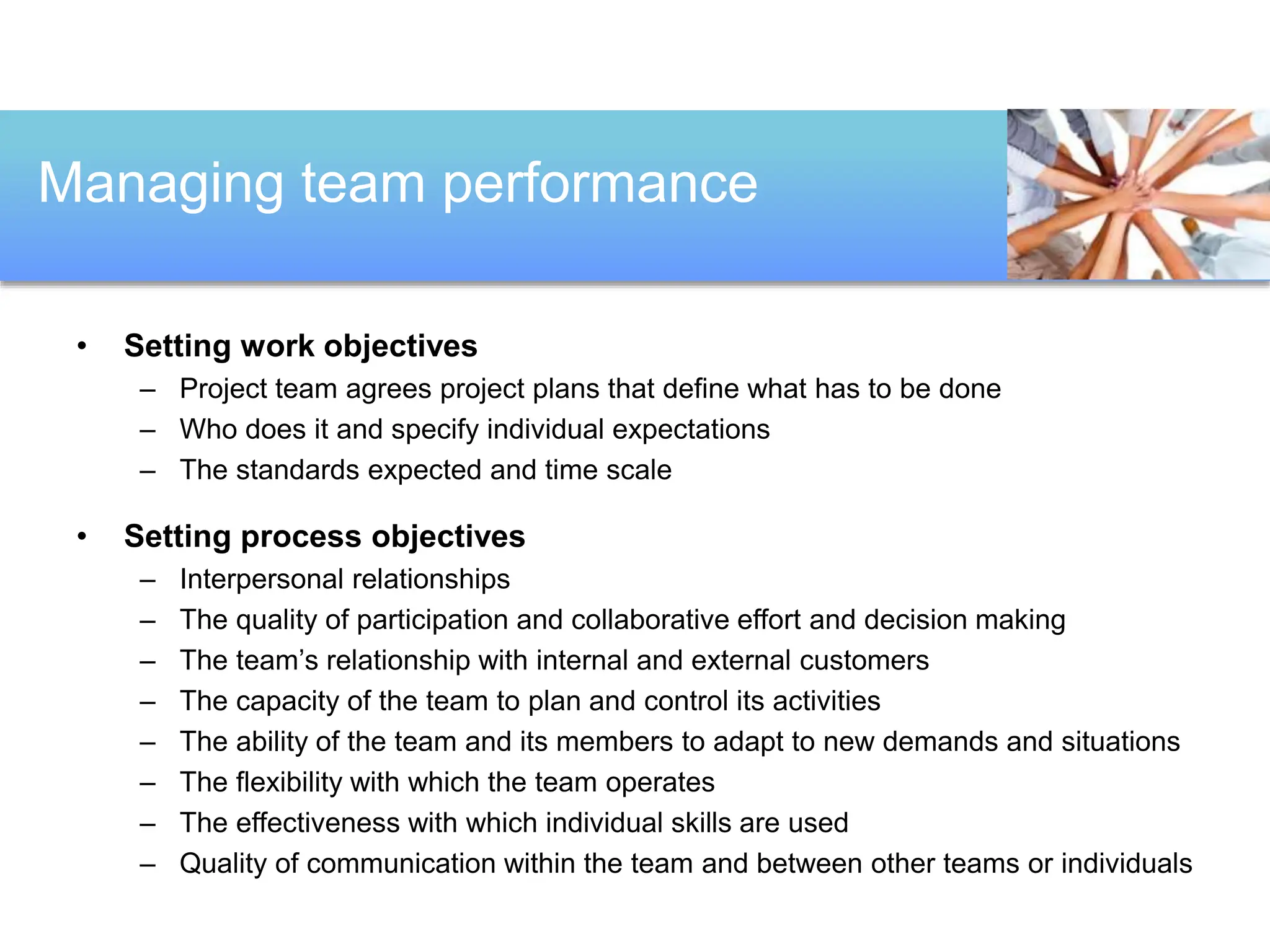 • Setting work objectives
– Project team agrees project plans that define what has to be done
– Who does it and specify individual expectations
– The standards expected and time scale
• Setting process objectives
– Interpersonal relationships
– The quality of participation and collaborative effort and decision making
– The team’s relationship with internal and external customers
– The capacity of the team to plan and control its activities
– The ability of the team and its members to adapt to new demands and situations
– The flexibility with which the team operates
– The effectiveness with which individual skills are used
– Quality of communication within the team and between other teams or individuals
Managing team performance
 