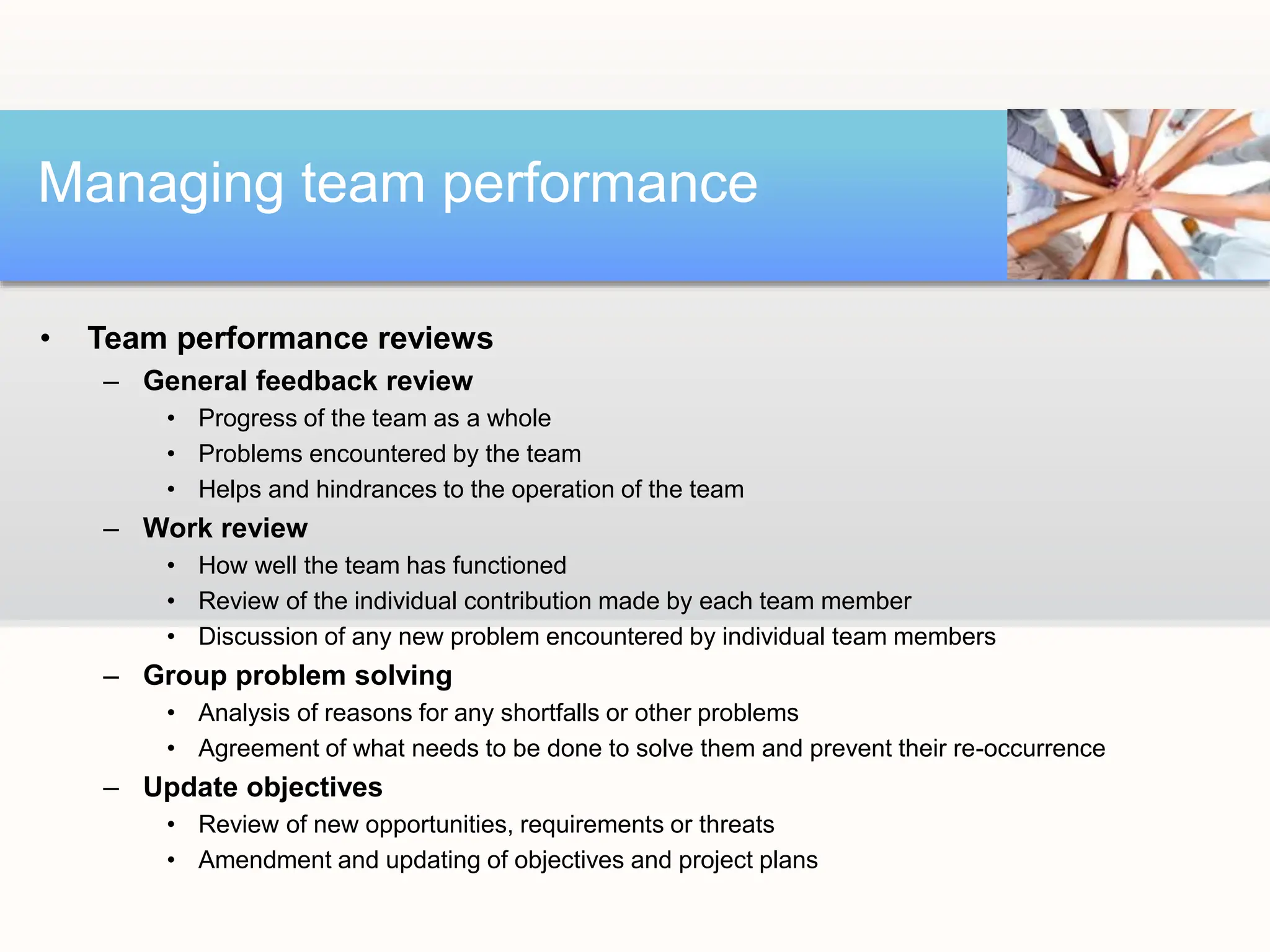 • Team performance reviews
– General feedback review
• Progress of the team as a whole
• Problems encountered by the team
• Helps and hindrances to the operation of the team
– Work review
• How well the team has functioned
• Review of the individual contribution made by each team member
• Discussion of any new problem encountered by individual team members
– Group problem solving
• Analysis of reasons for any shortfalls or other problems
• Agreement of what needs to be done to solve them and prevent their re-occurrence
– Update objectives
• Review of new opportunities, requirements or threats
• Amendment and updating of objectives and project plans
Managing team performance
 
