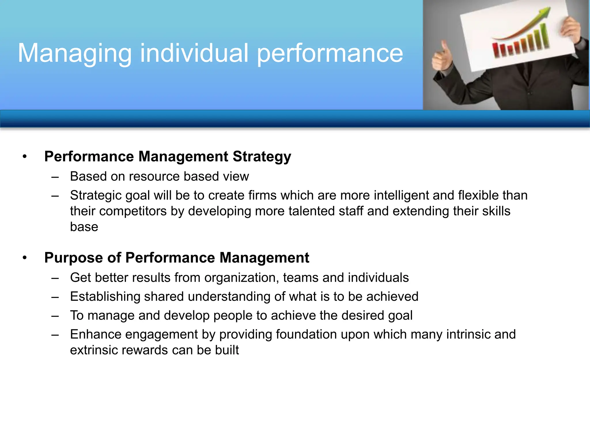Managing individual performance
• Performance Management Strategy
– Based on resource based view
– Strategic goal will be to create firms which are more intelligent and flexible than
their competitors by developing more talented staff and extending their skills
base
• Purpose of Performance Management
– Get better results from organization, teams and individuals
– Establishing shared understanding of what is to be achieved
– To manage and develop people to achieve the desired goal
– Enhance engagement by providing foundation upon which many intrinsic and
extrinsic rewards can be built
 