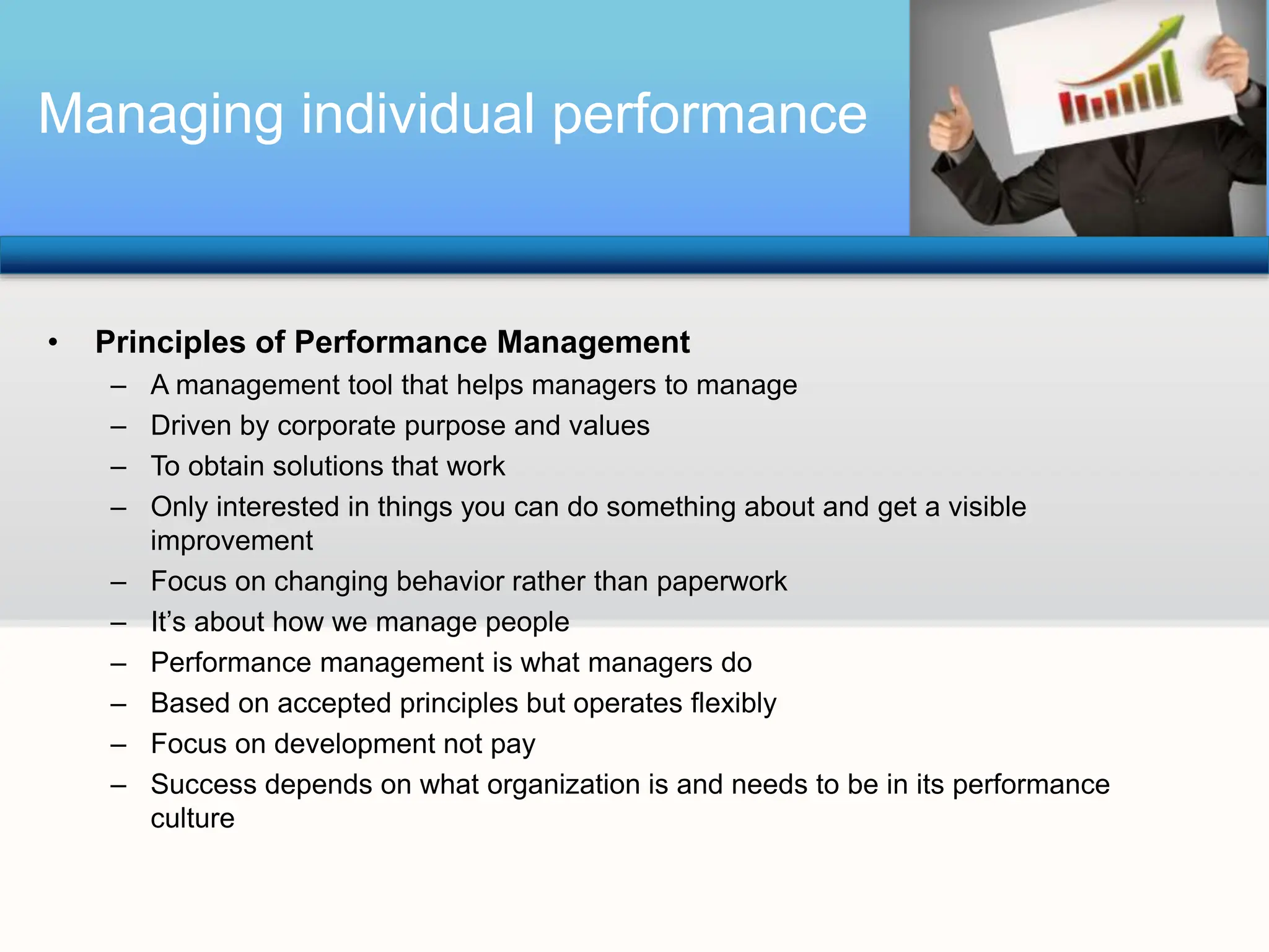 Managing individual performance
• Principles of Performance Management
– A management tool that helps managers to manage
– Driven by corporate purpose and values
– To obtain solutions that work
– Only interested in things you can do something about and get a visible
improvement
– Focus on changing behavior rather than paperwork
– It’s about how we manage people
– Performance management is what managers do
– Based on accepted principles but operates flexibly
– Focus on development not pay
– Success depends on what organization is and needs to be in its performance
culture
 