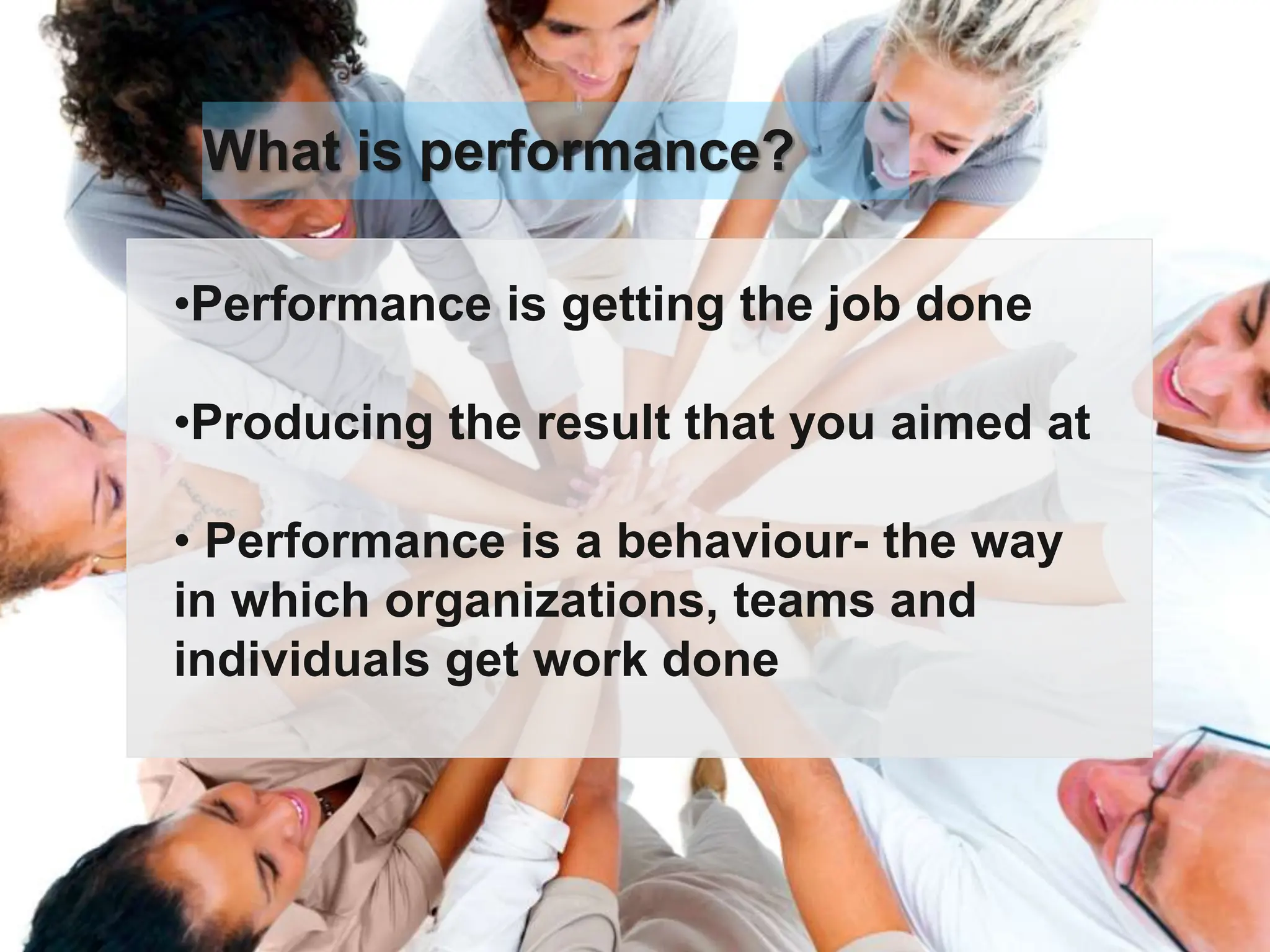 •Performance is getting the job done
•Producing the result that you aimed at
• Performance is a behaviour- the way
in which organizations, teams and
individuals get work done
What is performance?
 
