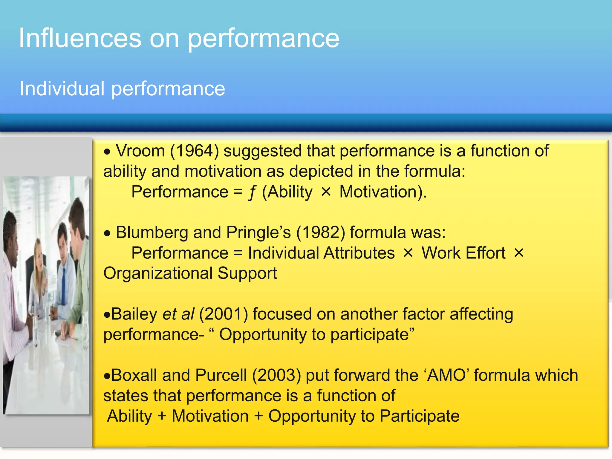 Influences on performance
 Vroom (1964) suggested that performance is a function of
ability and motivation as depicted in the formula:
Performance = ƒ (Ability × Motivation).
 Blumberg and Pringle’s (1982) formula was:
Performance = Individual Attributes × Work Effort ×
Organizational Support
Bailey et al (2001) focused on another factor affecting
performance- “ Opportunity to participate”
Boxall and Purcell (2003) put forward the ‘AMO’ formula which
states that performance is a function of
Ability + Motivation + Opportunity to Participate
Individual performance
 