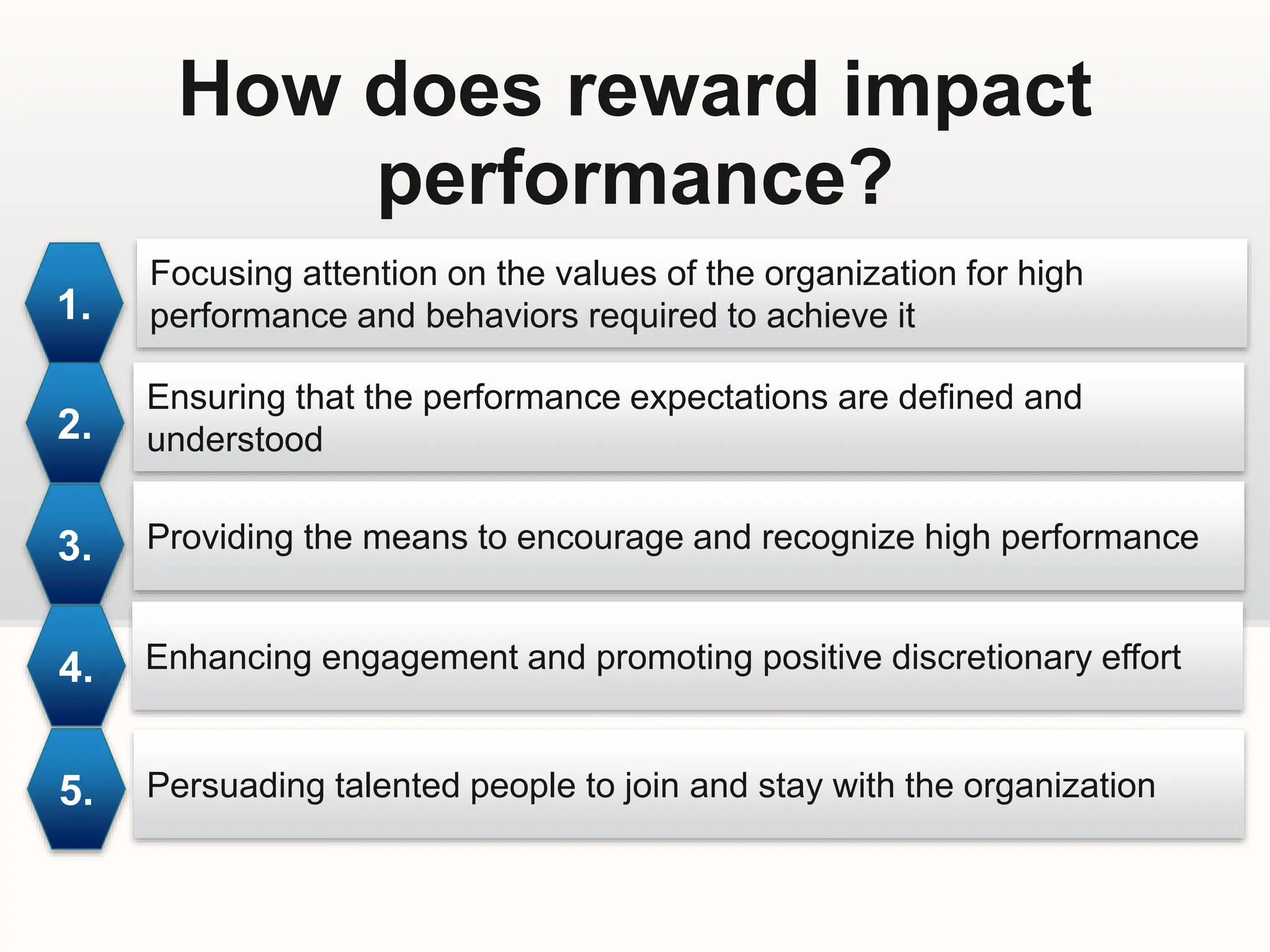 How does reward impact
performance?
1.
Focusing attention on the values of the organization for high
performance and behaviors required to achieve it
2.
3.
4.
5.
Ensuring that the performance expectations are defined and
understood
Providing the means to encourage and recognize high performance
Enhancing engagement and promoting positive discretionary effort
Persuading talented people to join and stay with the organization
 