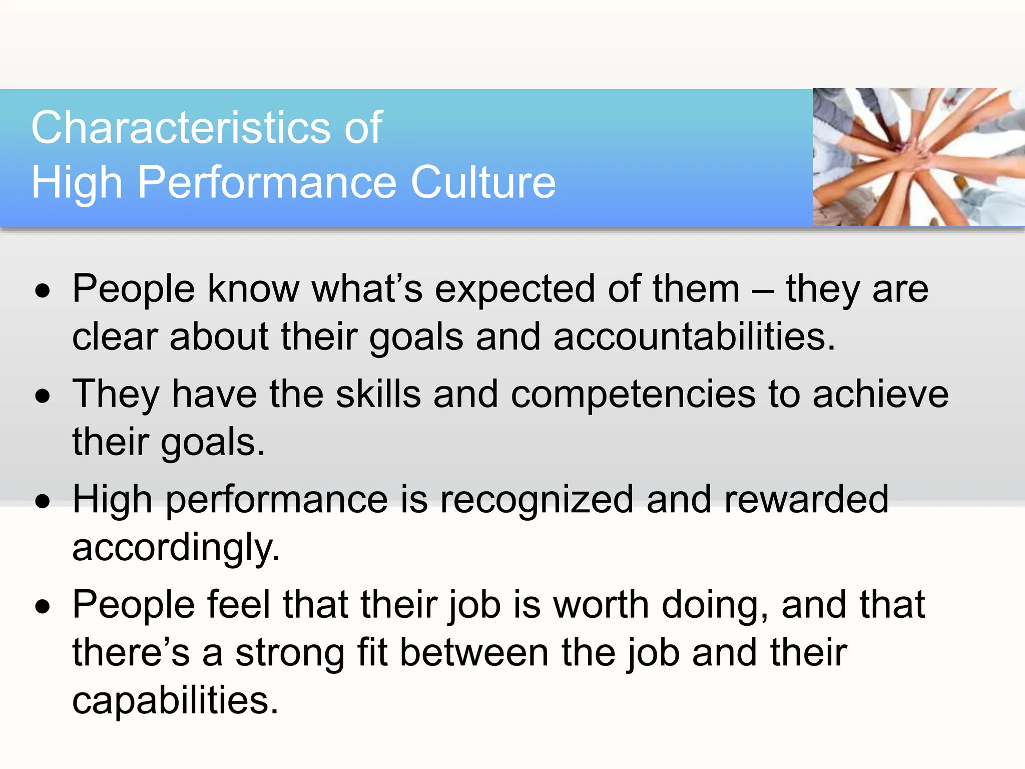  People know what’s expected of them – they are
clear about their goals and accountabilities.
 They have the skills and competencies to achieve
their goals.
 High performance is recognized and rewarded
accordingly.
 People feel that their job is worth doing, and that
there’s a strong fit between the job and their
capabilities.
Characteristics of
High Performance Culture
 