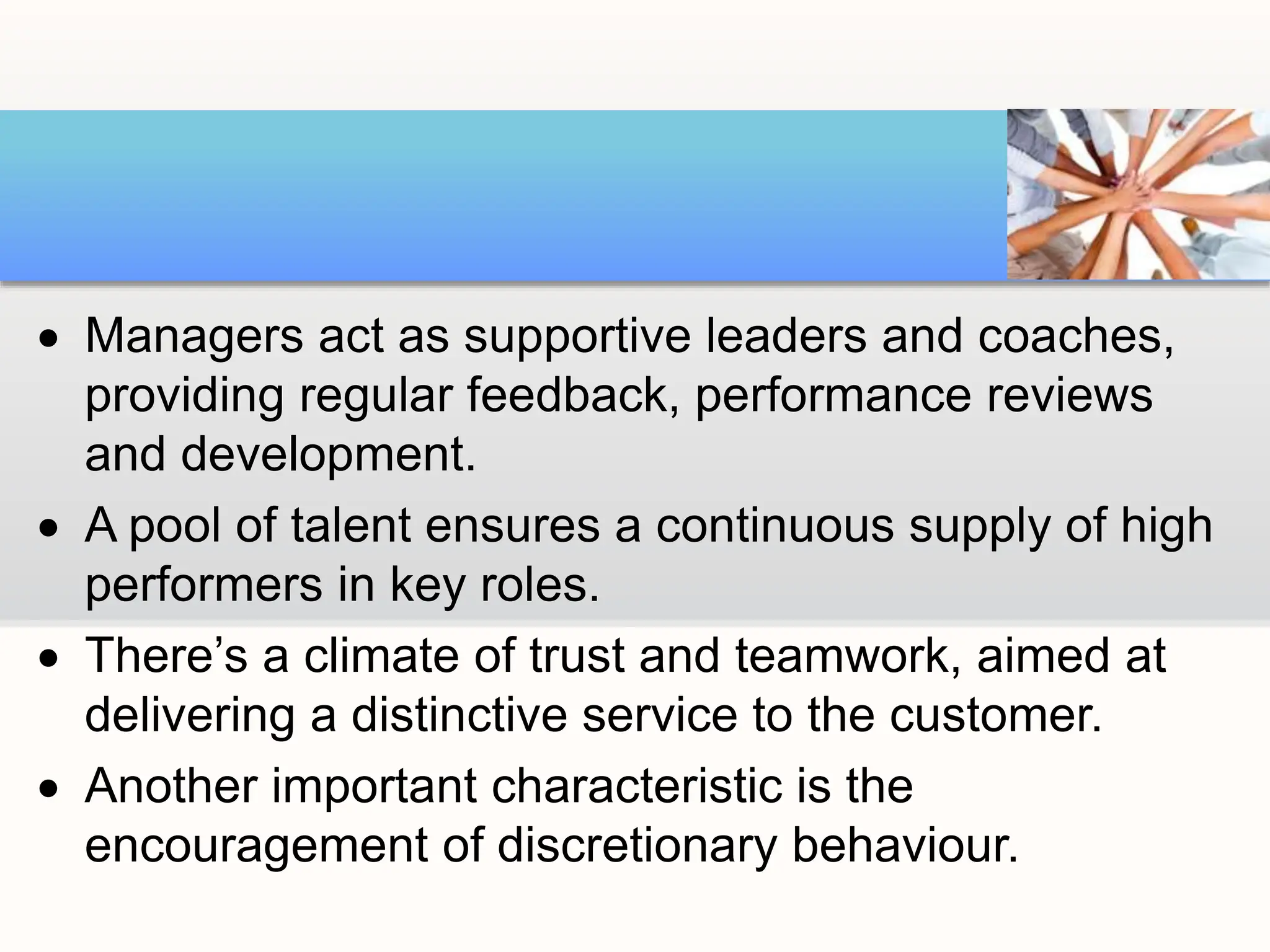 Managers act as supportive leaders and coaches,
providing regular feedback, performance reviews
and development.
 A pool of talent ensures a continuous supply of high
performers in key roles.
 There’s a climate of trust and teamwork, aimed at
delivering a distinctive service to the customer.
 Another important characteristic is the
encouragement of discretionary behaviour.
 