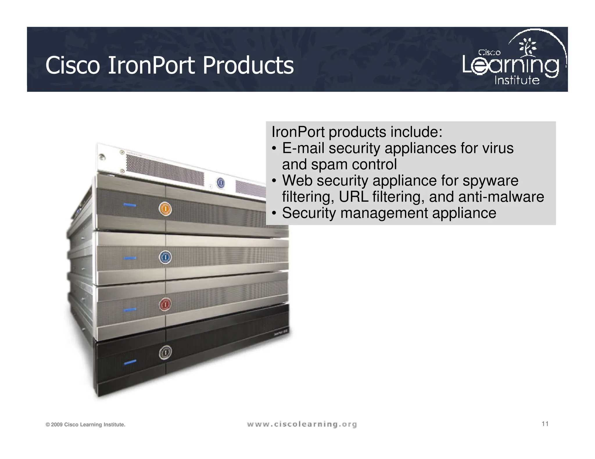 Cisco IronPort Products
IronPort products include:
• E-mail security appliances for virus
and spam control
• Web security appliance for spyware
filtering, URL filtering, and anti-malware
• Security management appliance
11
11
11
© 2009 Cisco Learning Institute.
 