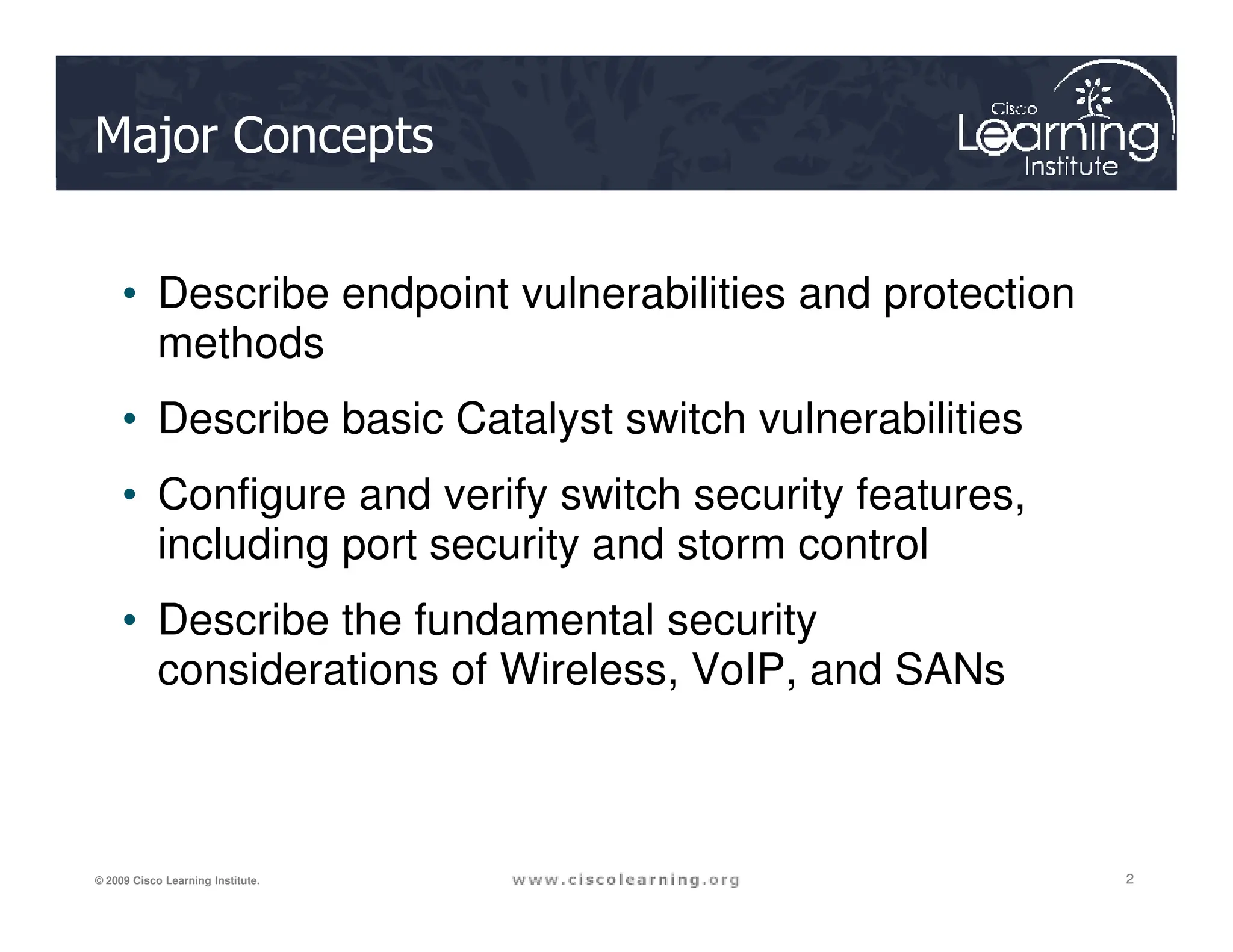 Major Concepts
• Describe endpoint vulnerabilities and protection
methods
• Describe basic Catalyst switch vulnerabilities
• Configure and verify switch security features,
2
2
2
© 2009 Cisco Learning Institute.
• Configure and verify switch security features,
including port security and storm control
• Describe the fundamental security
considerations of Wireless, VoIP, and SANs
 