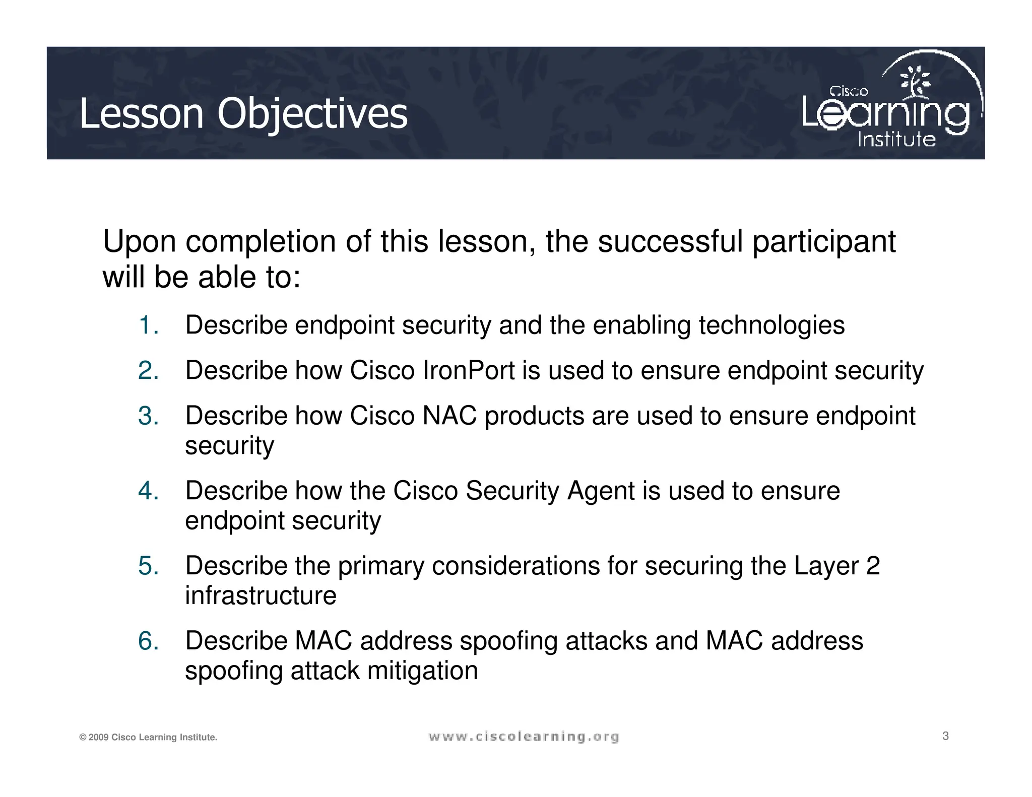Lesson Objectives
Upon completion of this lesson, the successful participant
will be able to:
1. Describe endpoint security and the enabling technologies
2. Describe how Cisco IronPort is used to ensure endpoint security
3
3
3
© 2009 Cisco Learning Institute.
3. Describe how Cisco NAC products are used to ensure endpoint
security
4. Describe how the Cisco Security Agent is used to ensure
endpoint security
5. Describe the primary considerations for securing the Layer 2
infrastructure
6. Describe MAC address spoofing attacks and MAC address
spoofing attack mitigation
 
