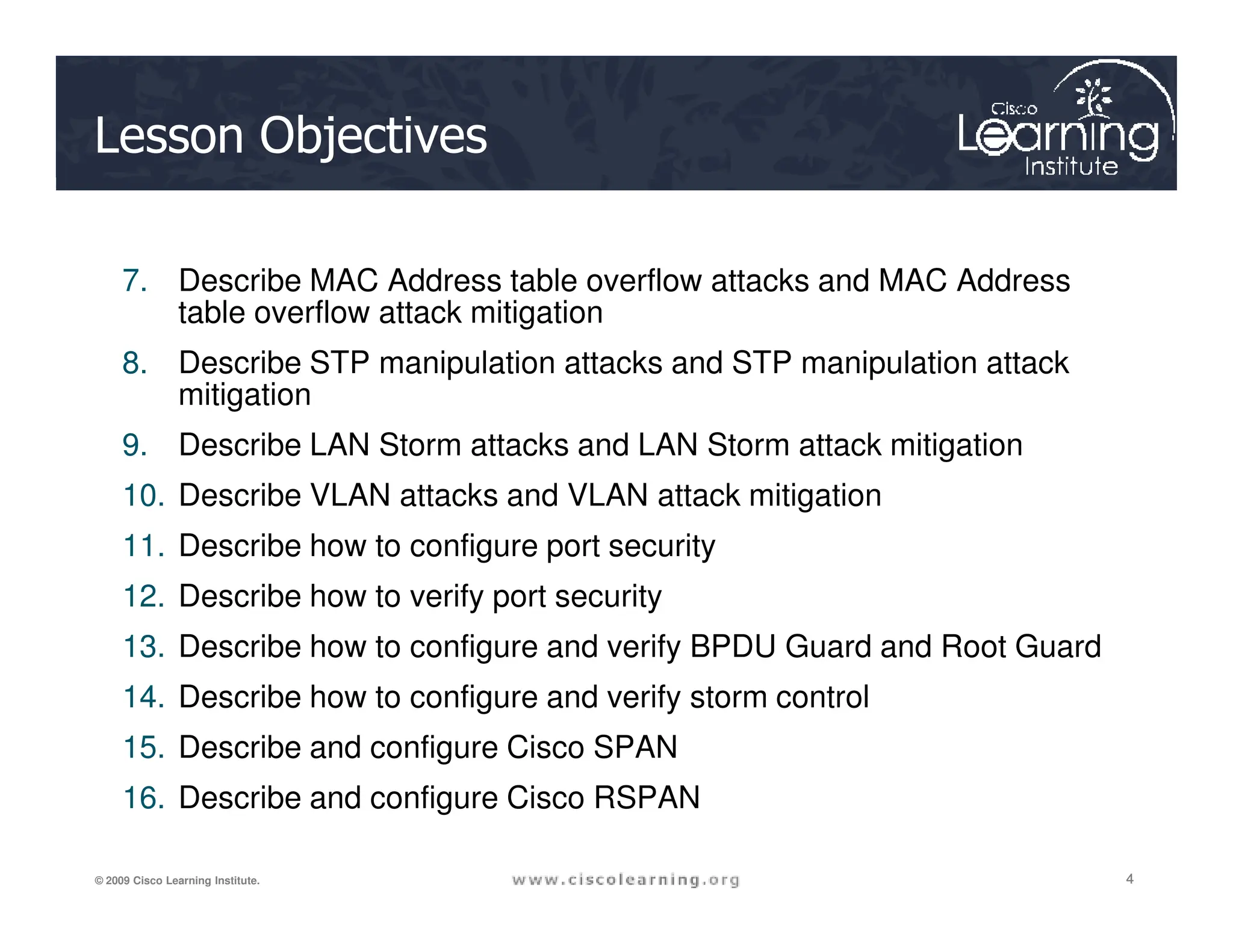 Lesson Objectives
7. Describe MAC Address table overflow attacks and MAC Address
table overflow attack mitigation
8. Describe STP manipulation attacks and STP manipulation attack
mitigation
9. Describe LAN Storm attacks and LAN Storm attack mitigation
4
4
4
© 2009 Cisco Learning Institute.
10. Describe VLAN attacks and VLAN attack mitigation
11. Describe how to configure port security
12. Describe how to verify port security
13. Describe how to configure and verify BPDU Guard and Root Guard
14. Describe how to configure and verify storm control
15. Describe and configure Cisco SPAN
16. Describe and configure Cisco RSPAN
 