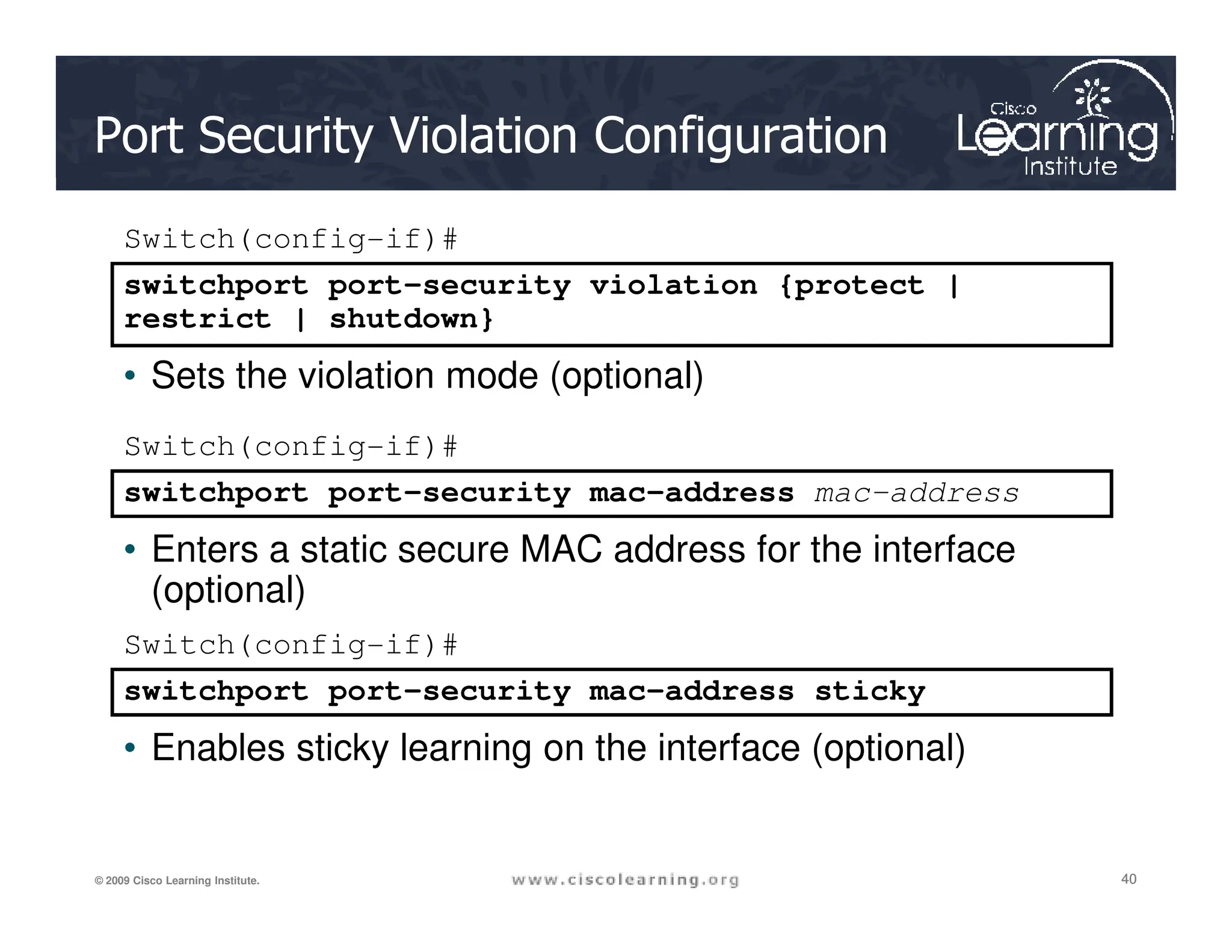 Port Security Violation Configuration
switchport port-security violation {protect |
restrict | shutdown}
Switch(config-if)#
• Sets the violation mode (optional)
switchport port-security mac-address
Switch(config-if)#
40
40
40
© 2009 Cisco Learning Institute.
switchport port-security mac-address sticky
Switch(config-if)#
• Enables sticky learning on the interface (optional)
switchport port-security mac-address mac-address
• Enters a static secure MAC address for the interface
(optional)
 