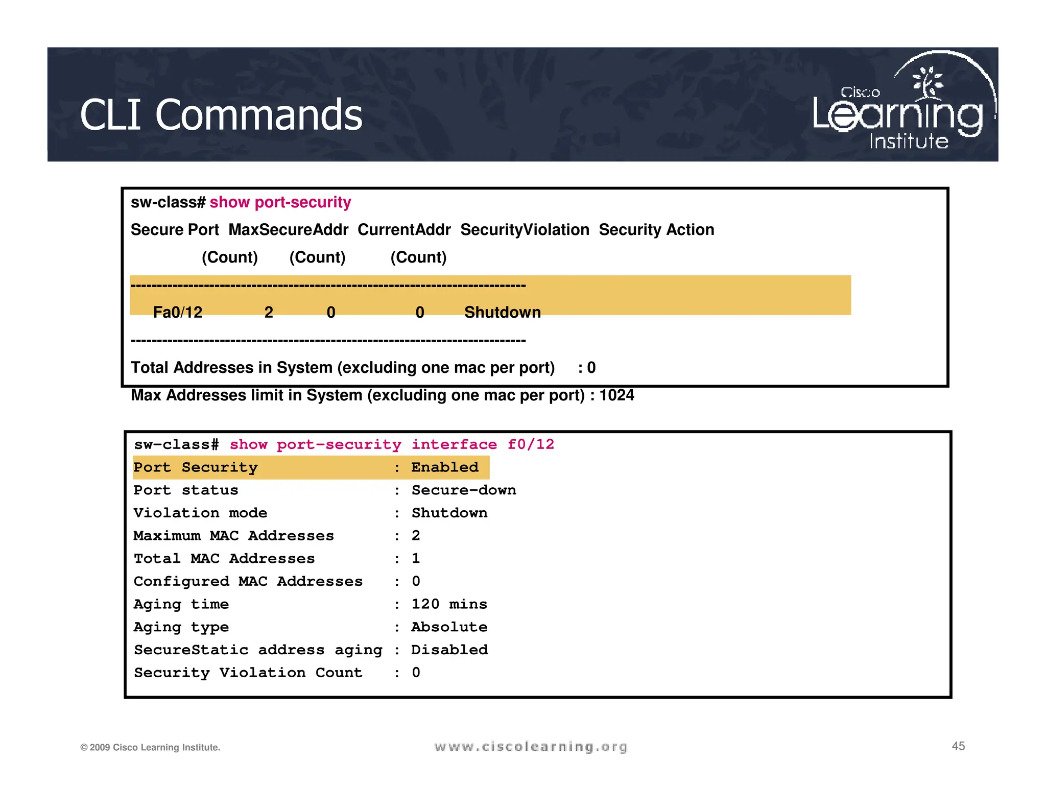 CLI Commands
sw-class# show port-security
Secure Port MaxSecureAddr CurrentAddr SecurityViolation Security Action
(Count) (Count) (Count)
---------------------------------------------------------------------------
Fa0/12 2 0 0 Shutdown
---------------------------------------------------------------------------
Total Addresses in System (excluding one mac per port) : 0
Max Addresses limit in System (excluding one mac per port) : 1024
45
45
45
© 2009 Cisco Learning Institute.
sw-class# show port-security interface f0/12
Port Security : Enabled
Port status : Secure-down
Violation mode : Shutdown
Maximum MAC Addresses : 2
Total MAC Addresses : 1
Configured MAC Addresses : 0
Aging time : 120 mins
Aging type : Absolute
SecureStatic address aging : Disabled
Security Violation Count : 0
 